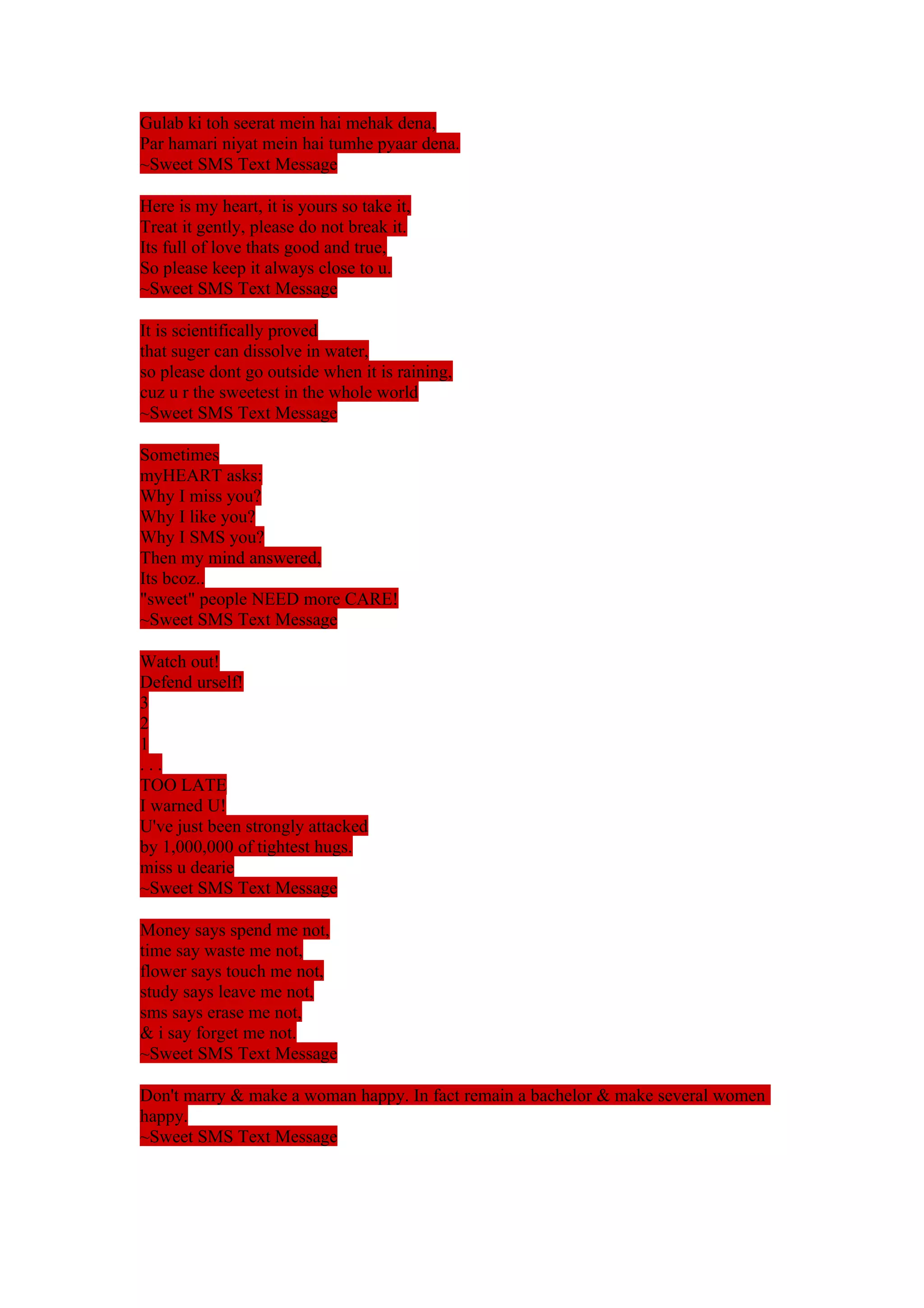 Gulab ki toh seerat mein hai mehak dena, 
Par hamari niyat mein hai tumhe pyaar dena. 
~Sweet SMS Text Message 
Here is my heart, it is yours so take it, 
Treat it gently, please do not break it. 
Its full of love thats good and true, 
So please keep it always close to u. 
~Sweet SMS Text Message 
It is scientifically proved 
that suger can dissolve in water, 
so please dont go outside when it is raining, 
cuz u r the sweetest in the whole world 
~Sweet SMS Text Message 
Sometimes 
myHEART asks: 
Why I miss you? 
Why I like you? 
Why I SMS you? 
Then my mind answered, 
Its bcoz.. 
"sweet" people NEED more CARE! 
~Sweet SMS Text Message 
Watch out! 
Defend urself! 
321. 
. . 
TOO LATE 
I warned U! 
U've just been strongly attacked 
by 1,000,000 of tightest hugs. 
miss u dearie 
~Sweet SMS Text Message 
Money says spend me not, 
time say waste me not, 
flower says touch me not, 
study says leave me not, 
sms says erase me not, 
& i say forget me not. 
~Sweet SMS Text Message 
Don't marry & make a woman happy. In fact remain a bachelor & make several women 
happy. 
~Sweet SMS Text Message 
 