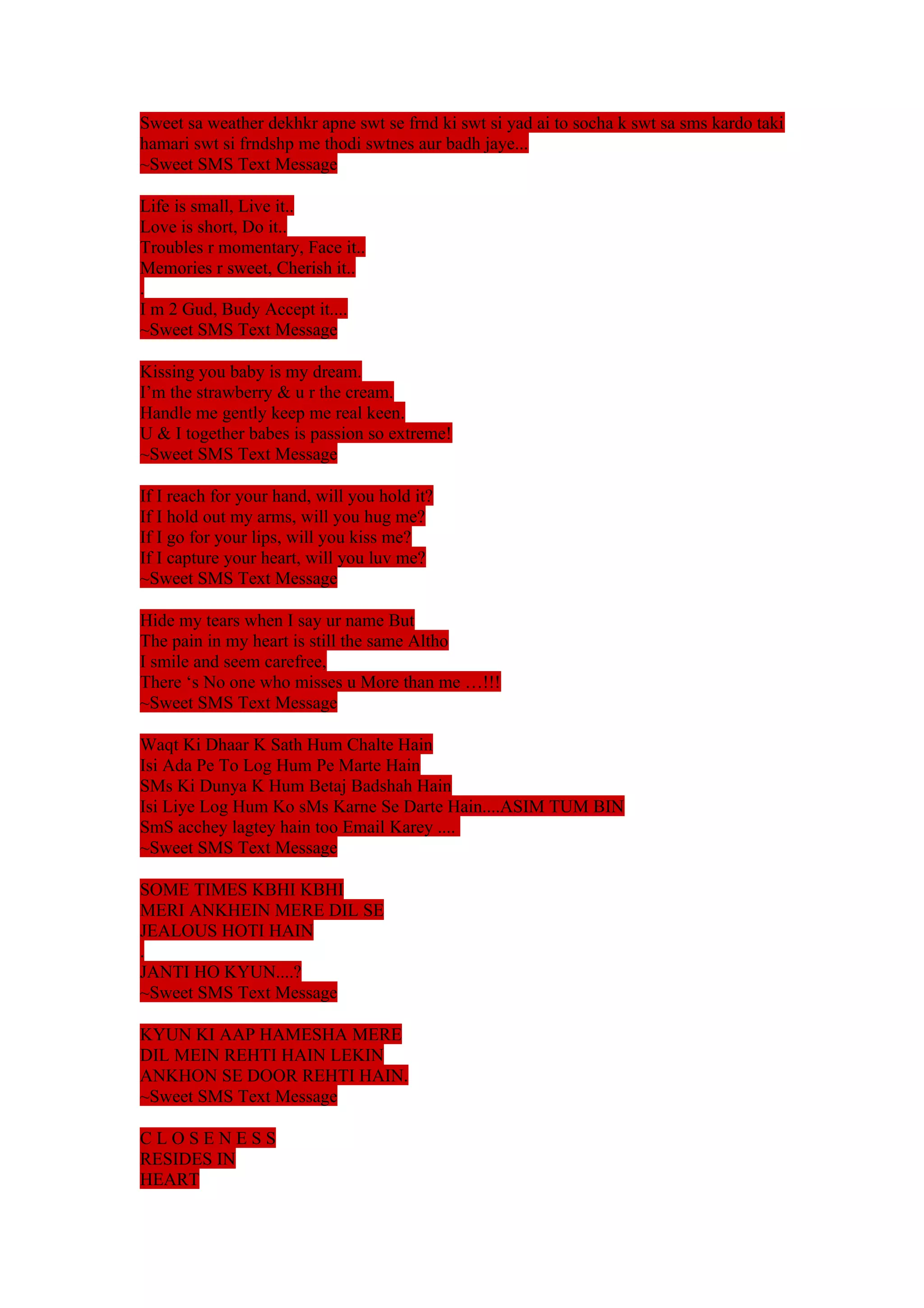 Sweet sa weather dekhkr apne swt se frnd ki swt si yad ai to socha k swt sa sms kardo taki 
hamari swt si frndshp me thodi swtnes aur badh jaye... 
~Sweet SMS Text Message 
Life is small, Live it.. 
Love is short, Do it.. 
Troubles r momentary, Face it.. 
Memories r sweet, Cherish it.. 
. 
I m 2 Gud, Budy Accept it.... 
~Sweet SMS Text Message 
Kissing you baby is my dream. 
I’m the strawberry & u r the cream. 
Handle me gently keep me real keen. 
U & I together babes is passion so extreme! 
~Sweet SMS Text Message 
If I reach for your hand, will you hold it? 
If I hold out my arms, will you hug me? 
If I go for your lips, will you kiss me? 
If I capture your heart, will you luv me? 
~Sweet SMS Text Message 
Hide my tears when I say ur name But 
The pain in my heart is still the same Altho 
I smile and seem carefree, 
There ‘s No one who misses u More than me …!!! 
~Sweet SMS Text Message 
Waqt Ki Dhaar K Sath Hum Chalte Hain 
Isi Ada Pe To Log Hum Pe Marte Hain 
SMs Ki Dunya K Hum Betaj Badshah Hain 
Isi Liye Log Hum Ko sMs Karne Se Darte Hain....ASIM TUM BIN 
SmS acchey lagtey hain too Email Karey .... 
~Sweet SMS Text Message 
SOME TIMES KBHI KBHI 
MERI ANKHEIN MERE DIL SE 
JEALOUS HOTI HAIN 
. 
JANTI HO KYUN....? 
~Sweet SMS Text Message 
KYUN KI AAP HAMESHA MERE 
DIL MEIN REHTI HAIN LEKIN 
ANKHON SE DOOR REHTI HAIN. 
~Sweet SMS Text Message 
C L O S E N E S S 
RESIDES IN 
HEART 
 