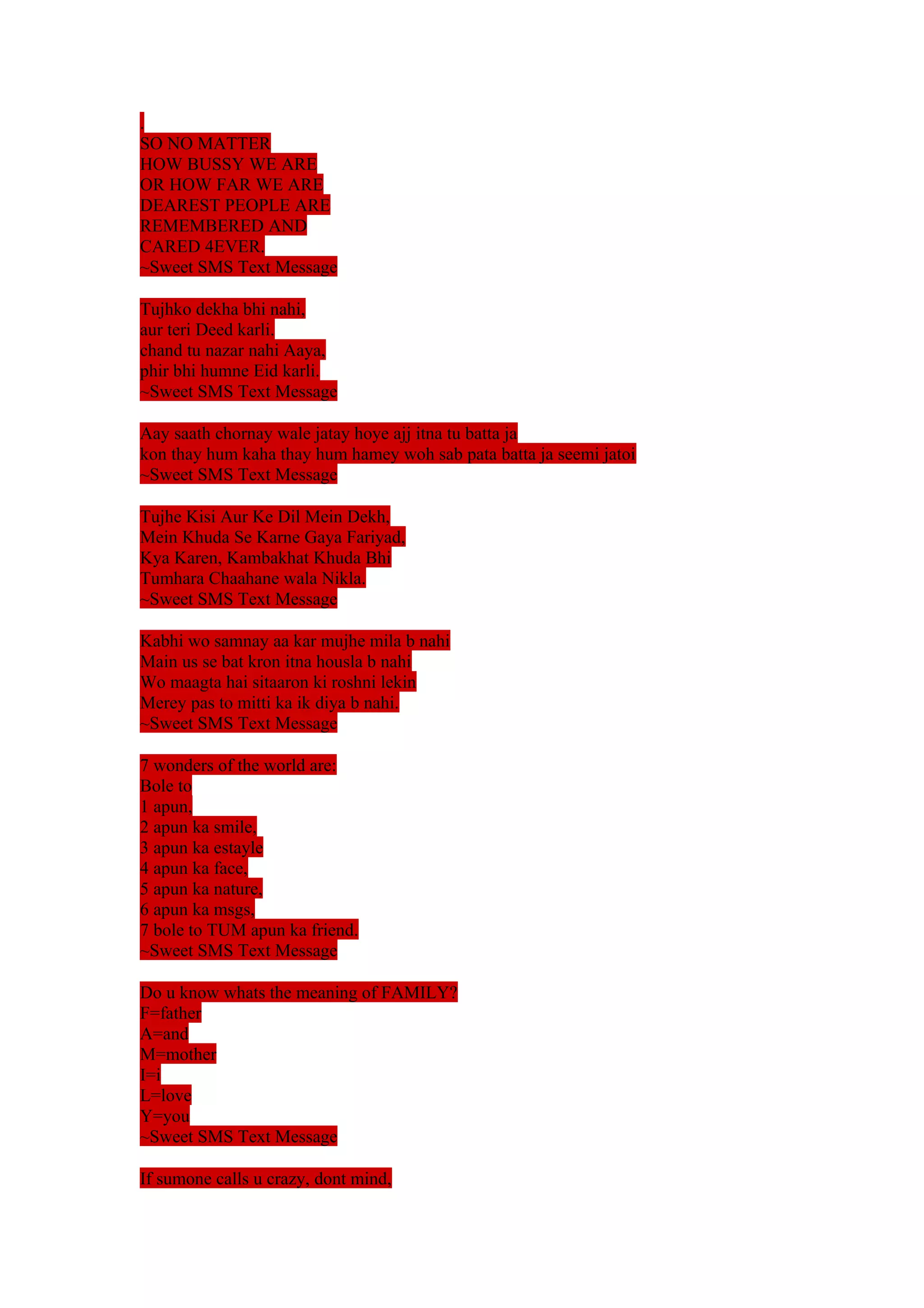 . 
SO NO MATTER 
HOW BUSSY WE ARE 
OR HOW FAR WE ARE 
DEAREST PEOPLE ARE 
REMEMBERED AND 
CARED 4EVER. 
~Sweet SMS Text Message 
Tujhko dekha bhi nahi, 
aur teri Deed karli. 
chand tu nazar nahi Aaya, 
phir bhi humne Eid karli. 
~Sweet SMS Text Message 
Aay saath chornay wale jatay hoye ajj itna tu batta ja 
kon thay hum kaha thay hum hamey woh sab pata batta ja seemi jatoi 
~Sweet SMS Text Message 
Tujhe Kisi Aur Ke Dil Mein Dekh, 
Mein Khuda Se Karne Gaya Fariyad, 
Kya Karen, Kambakhat Khuda Bhi 
Tumhara Chaahane wala Nikla. 
~Sweet SMS Text Message 
Kabhi wo samnay aa kar mujhe mila b nahi 
Main us se bat kron itna housla b nahi 
Wo maagta hai sitaaron ki roshni lekin 
Merey pas to mitti ka ik diya b nahi. 
~Sweet SMS Text Message 
7 wonders of the world are: 
Bole to 
1 apun, 
2 apun ka smile, 
3 apun ka estayle 
4 apun ka face, 
5 apun ka nature, 
6 apun ka msgs, 
7 bole to TUM apun ka friend. 
~Sweet SMS Text Message 
Do u know whats the meaning of FAMILY? 
F=father 
A=and 
M=mother 
I=i 
L=love 
Y=you 
~Sweet SMS Text Message 
If sumone calls u crazy, dont mind, 
 