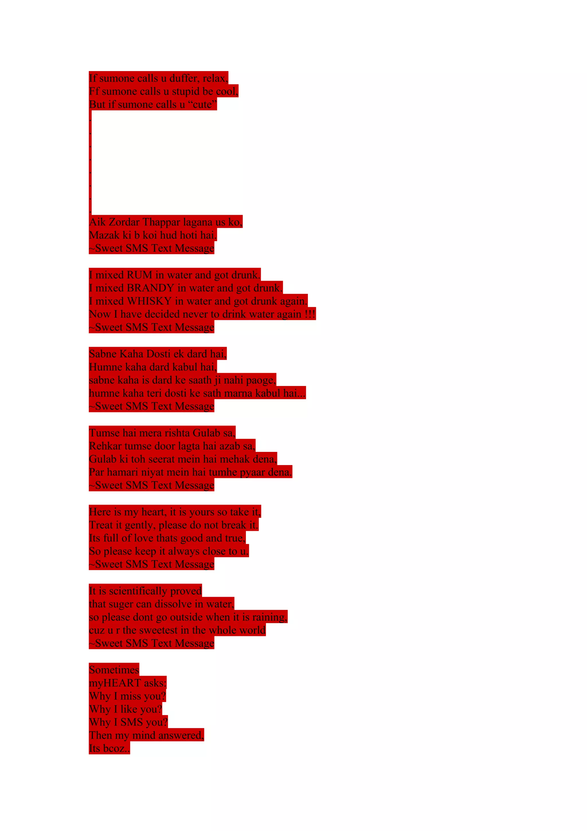 If sumone calls u duffer, relax, 
Ff sumone calls u stupid be cool, 
But if sumone calls u “cute” 
........ 
Aik Zordar Thappar lagana us ko, 
Mazak ki b koi hud hoti hai. 
~Sweet SMS Text Message 
I mixed RUM in water and got drunk. 
I mixed BRANDY in water and got drunk. 
I mixed WHISKY in water and got drunk again. 
Now I have decided never to drink water again !!! 
~Sweet SMS Text Message 
Sabne Kaha Dosti ek dard hai, 
Humne kaha dard kabul hai, 
sabne kaha is dard ke saath ji nahi paoge, 
humne kaha teri dosti ke sath marna kabul hai... 
~Sweet SMS Text Message 
Tumse hai mera rishta Gulab sa, 
Rehkar tumse door lagta hai azab sa, 
Gulab ki toh seerat mein hai mehak dena, 
Par hamari niyat mein hai tumhe pyaar dena. 
~Sweet SMS Text Message 
Here is my heart, it is yours so take it, 
Treat it gently, please do not break it. 
Its full of love thats good and true, 
So please keep it always close to u. 
~Sweet SMS Text Message 
It is scientifically proved 
that suger can dissolve in water, 
so please dont go outside when it is raining, 
cuz u r the sweetest in the whole world 
~Sweet SMS Text Message 
Sometimes 
myHEART asks: 
Why I miss you? 
Why I like you? 
Why I SMS you? 
Then my mind answered, 
Its bcoz.. 
 