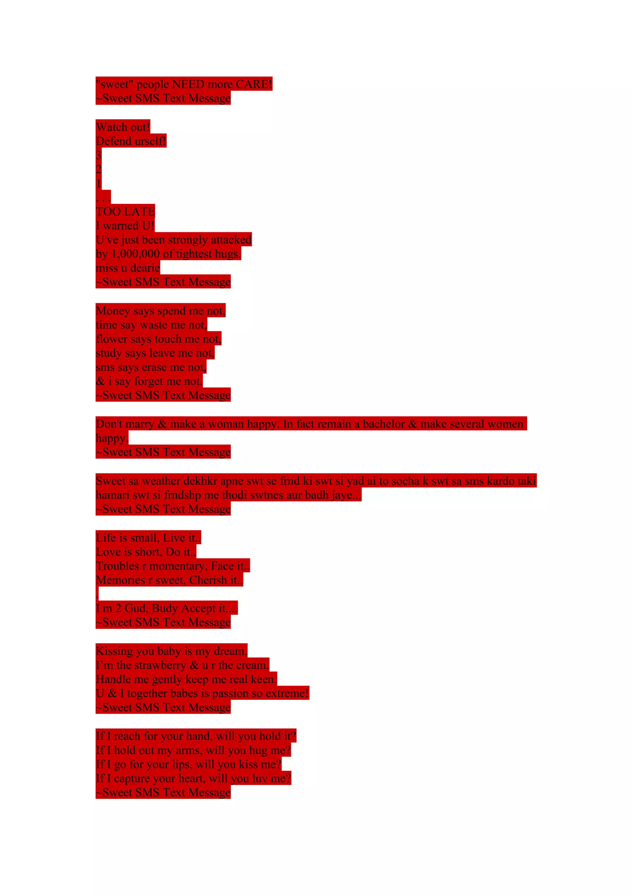 "sweet" people NEED more CARE! 
~Sweet SMS Text Message 
Watch out! 
Defend urself! 
321. 
. . 
TOO LATE 
I warned U! 
U've just been strongly attacked 
by 1,000,000 of tightest hugs. 
miss u dearie 
~Sweet SMS Text Message 
Money says spend me not, 
time say waste me not, 
flower says touch me not, 
study says leave me not, 
sms says erase me not, 
& i say forget me not. 
~Sweet SMS Text Message 
Don't marry & make a woman happy. In fact remain a bachelor & make several women 
happy. 
~Sweet SMS Text Message 
Sweet sa weather dekhkr apne swt se frnd ki swt si yad ai to socha k swt sa sms kardo taki 
hamari swt si frndshp me thodi swtnes aur badh jaye... 
~Sweet SMS Text Message 
Life is small, Live it.. 
Love is short, Do it.. 
Troubles r momentary, Face it.. 
Memories r sweet, Cherish it.. 
. 
I m 2 Gud, Budy Accept it.... 
~Sweet SMS Text Message 
Kissing you baby is my dream. 
I’m the strawberry & u r the cream. 
Handle me gently keep me real keen. 
U & I together babes is passion so extreme! 
~Sweet SMS Text Message 
If I reach for your hand, will you hold it? 
If I hold out my arms, will you hug me? 
If I go for your lips, will you kiss me? 
If I capture your heart, will you luv me? 
~Sweet SMS Text Message 
 