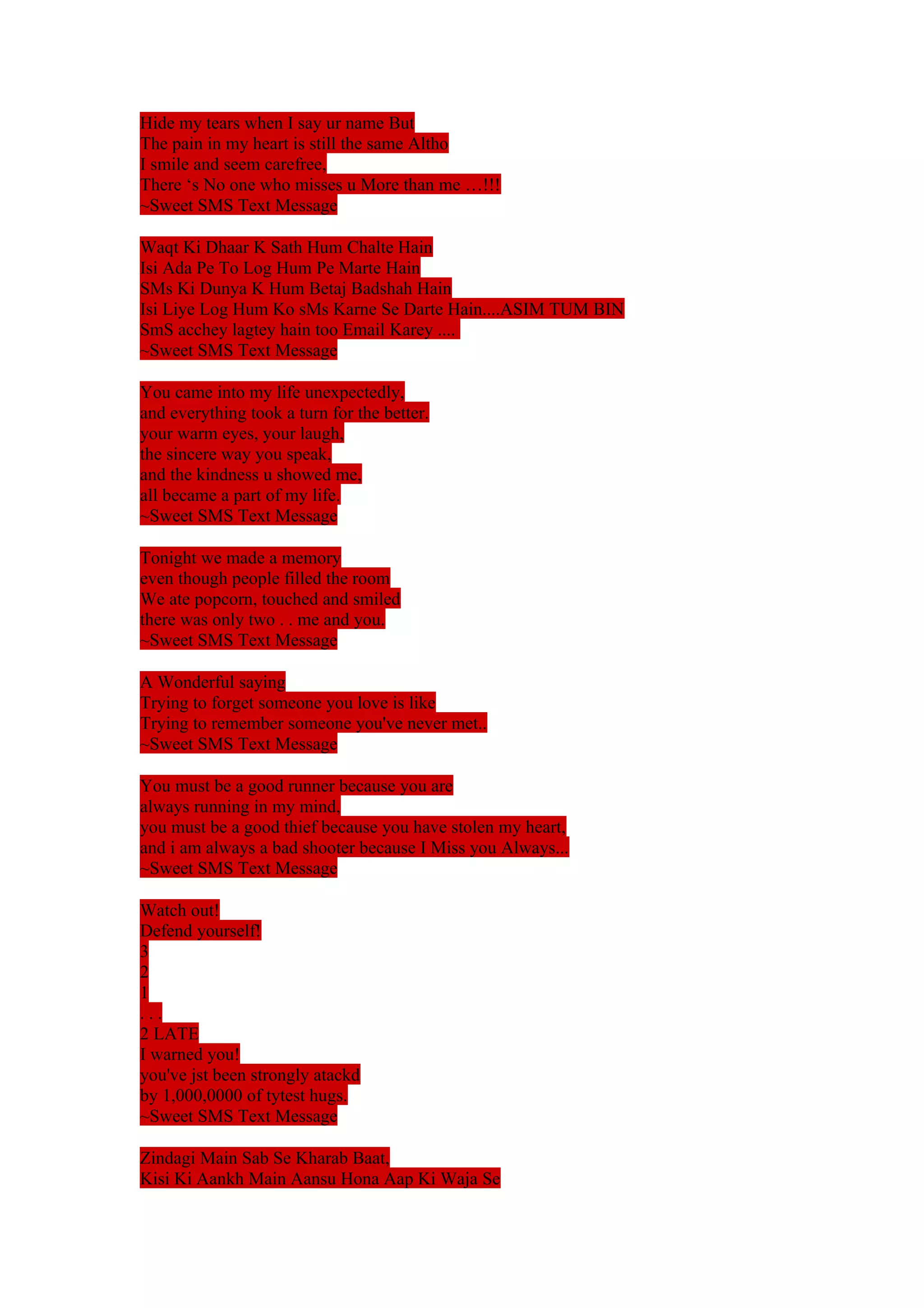 Hide my tears when I say ur name But 
The pain in my heart is still the same Altho 
I smile and seem carefree, 
There ‘s No one who misses u More than me …!!! 
~Sweet SMS Text Message 
Waqt Ki Dhaar K Sath Hum Chalte Hain 
Isi Ada Pe To Log Hum Pe Marte Hain 
SMs Ki Dunya K Hum Betaj Badshah Hain 
Isi Liye Log Hum Ko sMs Karne Se Darte Hain....ASIM TUM BIN 
SmS acchey lagtey hain too Email Karey .... 
~Sweet SMS Text Message 
You came into my life unexpectedly, 
and everything took a turn for the better. 
your warm eyes, your laugh, 
the sincere way you speak, 
and the kindness u showed me, 
all became a part of my life. 
~Sweet SMS Text Message 
Tonight we made a memory 
even though people filled the room 
We ate popcorn, touched and smiled 
there was only two . . me and you. 
~Sweet SMS Text Message 
A Wonderful saying 
Trying to forget someone you love is like 
Trying to remember someone you've never met.. 
~Sweet SMS Text Message 
You must be a good runner because you are 
always running in my mind, 
you must be a good thief because you have stolen my heart, 
and i am always a bad shooter because I Miss you Always... 
~Sweet SMS Text Message 
Watch out! 
Defend yourself! 
321. 
. . 
2 LATE 
I warned you! 
you've jst been strongly atackd 
by 1,000,0000 of tytest hugs. 
~Sweet SMS Text Message 
Zindagi Main Sab Se Kharab Baat, 
Kisi Ki Aankh Main Aansu Hona Aap Ki Waja Se 
 