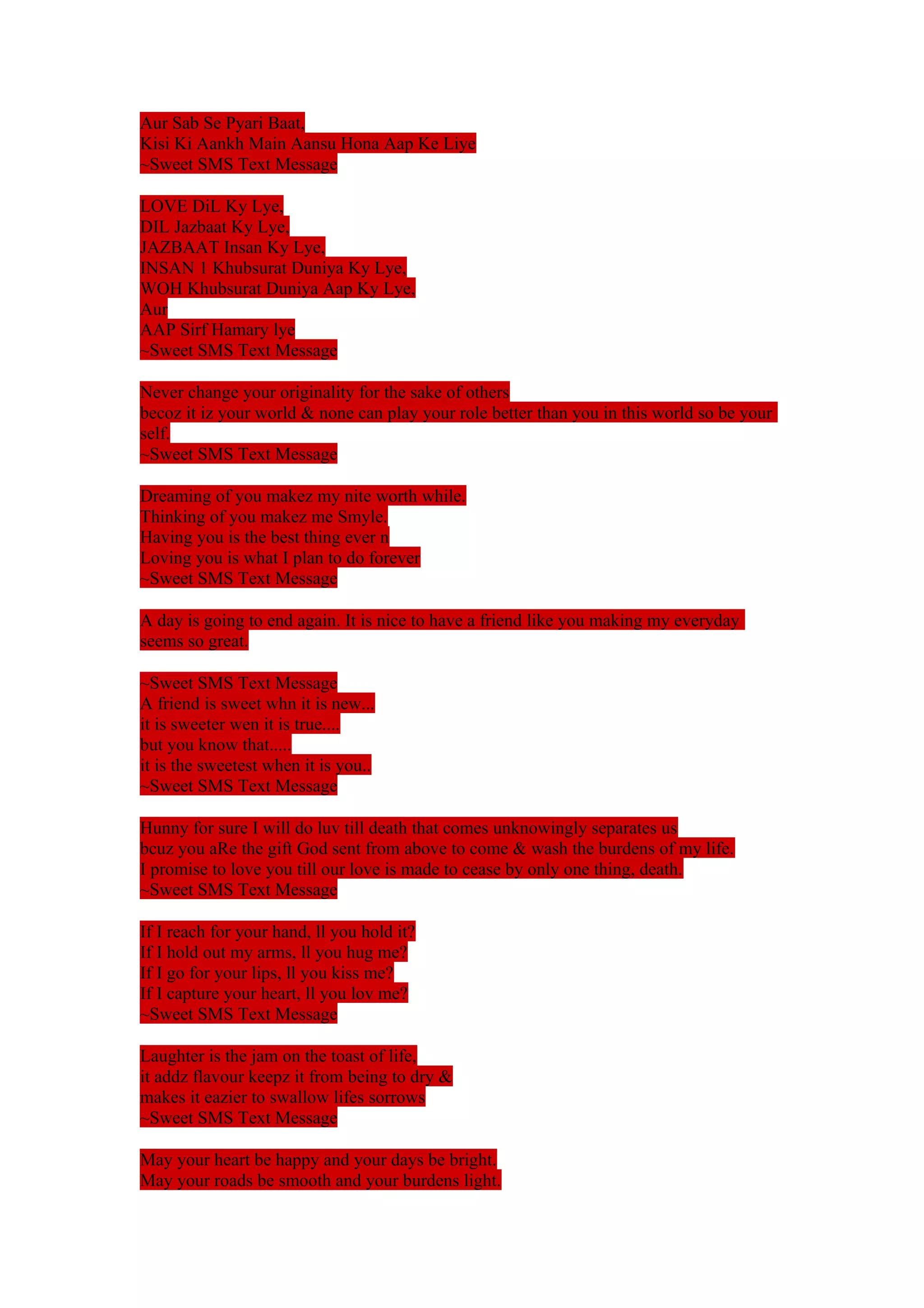 Aur Sab Se Pyari Baat, 
Kisi Ki Aankh Main Aansu Hona Aap Ke Liye 
~Sweet SMS Text Message 
LOVE DiL Ky Lye, 
DIL Jazbaat Ky Lye, 
JAZBAAT Insan Ky Lye, 
INSAN 1 Khubsurat Duniya Ky Lye, 
WOH Khubsurat Duniya Aap Ky Lye, 
Aur 
AAP Sirf Hamary lye 
~Sweet SMS Text Message 
Never change your originality for the sake of others 
becoz it iz your world & none can play your role better than you in this world so be your 
self. 
~Sweet SMS Text Message 
Dreaming of you makez my nite worth while. 
Thinking of you makez me Smyle. 
Having you is the best thing ever n 
Loving you is what I plan to do forever 
~Sweet SMS Text Message 
A day is going to end again. It is nice to have a friend like you making my everyday 
seems so great. 
~Sweet SMS Text Message 
A friend is sweet whn it is new... 
it is sweeter wen it is true.... 
but you know that..... 
it is the sweetest when it is you.. 
~Sweet SMS Text Message 
Hunny for sure I will do luv till death that comes unknowingly separates us 
bcuz you aRe the gift God sent from above to come & wash the burdens of my life. 
I promise to love you till our love is made to cease by only one thing, death. 
~Sweet SMS Text Message 
If I reach for your hand, ll you hold it? 
If I hold out my arms, ll you hug me? 
If I go for your lips, ll you kiss me? 
If I capture your heart, ll you lov me? 
~Sweet SMS Text Message 
Laughter is the jam on the toast of life, 
it addz flavour keepz it from being to dry & 
makes it eazier to swallow lifes sorrows 
~Sweet SMS Text Message 
May your heart be happy and your days be bright. 
May your roads be smooth and your burdens light. 
 