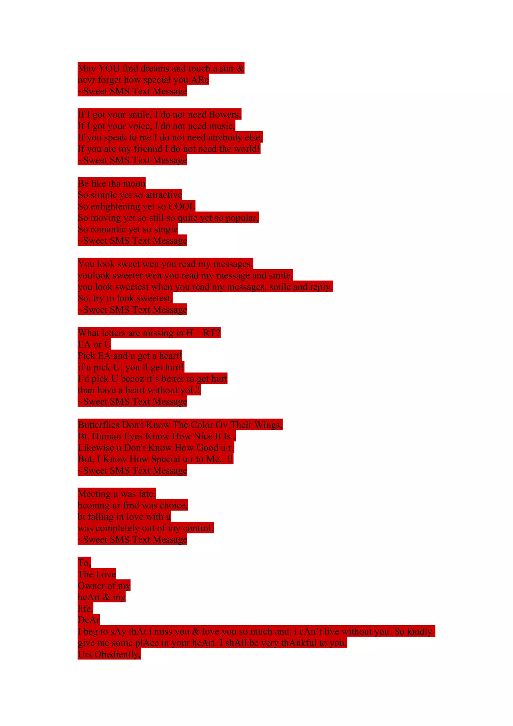 May YOU find dreams and touch a star & 
nevr forget how special you ARe 
~Sweet SMS Text Message 
If I got your smile, I do not need flowers, 
If I got your voice, I do not need music, 
If you speak to me I do not need anybody else, 
If you are my friennd I do not need the world! 
~Sweet SMS Text Message 
Be like tha moon 
So simple yet so attractive 
So enlightening yet so COOL 
So moving yet so still so quite yet so popular, 
So romantic yet so single 
~Sweet SMS Text Message 
You look sweet wen you read my messages. 
youlook sweeter wen you read my message and smile. 
you look sweetest when you read my messages, smile and reply. 
So, try to look sweetest. 
~Sweet SMS Text Message 
What letters are missing in H__RT? 
EA or U 
Pick EA and u get a heart! 
if u pick U, you ll get hurt! 
I’d pick U becoz it’s better to get hurt 
than have a heart without yoU! 
~Sweet SMS Text Message 
Butterflies Don't Know The Color Ov Their Wings, 
Bt, Human Eyes Know How Nice It Is.. 
Likewise u Don't Know How Good u r, 
But, I Know How Special u r to Me.. !! 
~Sweet SMS Text Message 
Meeting u was fate, 
bcomng ur frnd was choice, 
bt falling in love with u 
was completely out of my control. 
~Sweet SMS Text Message 
To, 
The Love 
Owner of my 
heArt & my 
life. 
DeAr 
I beg to sAy thAt i miss you & love you so much and, i cAn’t live without you. So kindly 
give me some plAce in your heArt. I shAll be very thAnkful to you. 
Urs Obediently, 
 