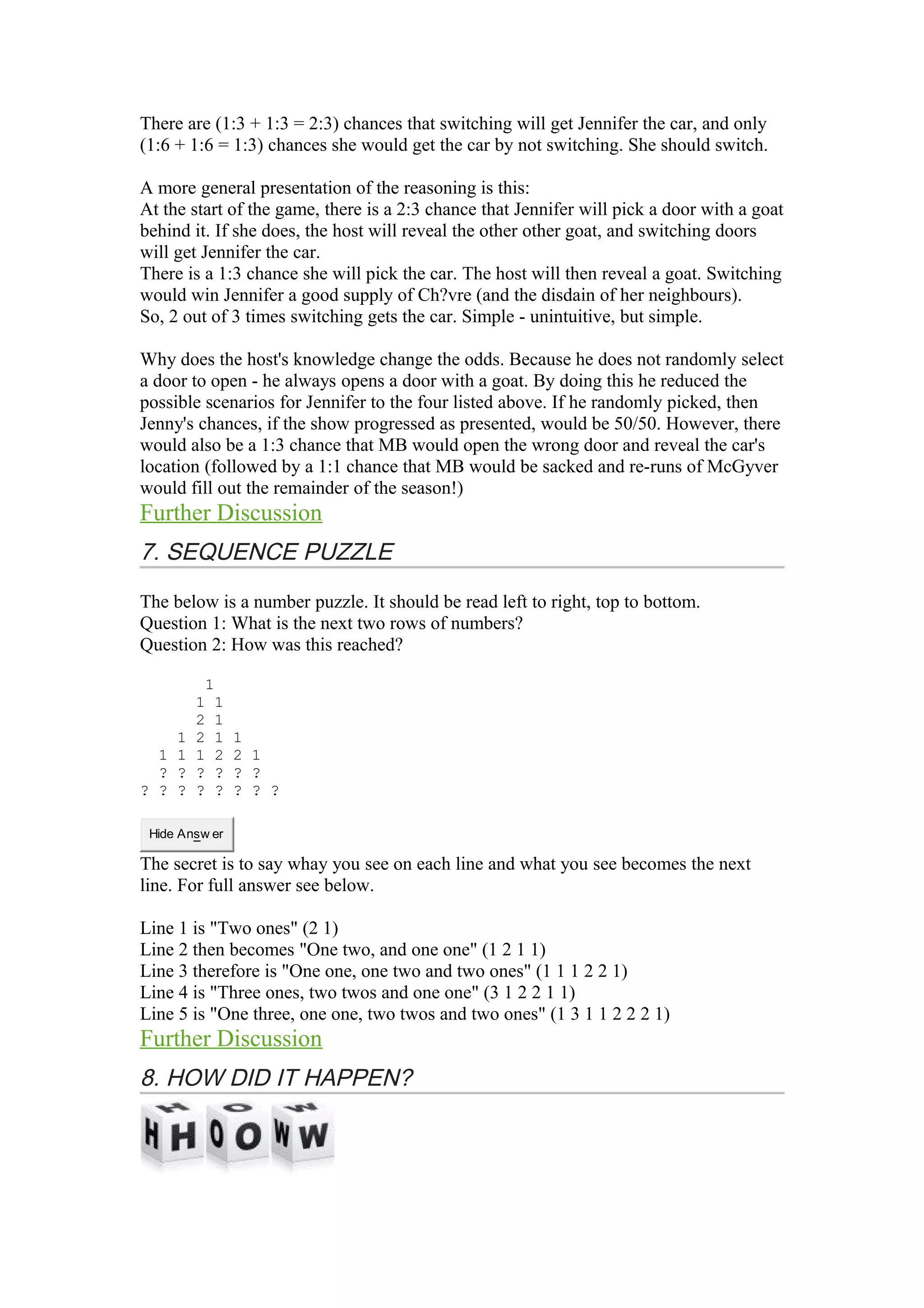 There are (1:3 + 1:3 = 2:3) chances that switching will get Jennifer the car, and only 
(1:6 + 1:6 = 1:3) chances she would get the car by not switching. She should switch. 
A more general presentation of the reasoning is this: 
At the start of the game, there is a 2:3 chance that Jennifer will pick a door with a goat 
behind it. If she does, the host will reveal the other other goat, and switching doors 
will get Jennifer the car. 
There is a 1:3 chance she will pick the car. The host will then reveal a goat. Switching 
would win Jennifer a good supply of Ch?vre (and the disdain of her neighbours). 
So, 2 out of 3 times switching gets the car. Simple - unintuitive, but simple. 
Why does the host's knowledge change the odds. Because he does not randomly select 
a door to open - he always opens a door with a goat. By doing this he reduced the 
possible scenarios for Jennifer to the four listed above. If he randomly picked, then 
Jenny's chances, if the show progressed as presented, would be 50/50. However, there 
would also be a 1:3 chance that MB would open the wrong door and reveal the car's 
location (followed by a 1:1 chance that MB would be sacked and re-runs of McGyver 
would fill out the remainder of the season!) 
Further Discussion 
7. SEQUENCE PUZZLE 
The below is a number puzzle. It should be read left to right, top to bottom. 
Question 1: What is the next two rows of numbers? 
Question 2: How was this reached? 
1 
1 1 
2 1 
1 2 1 1 
1 1 1 2 2 1 
? ? ? ? ? ? 
? ? ? ? ? ? ? ? 
Hide Answ er 
The secret is to say whay you see on each line and what you see becomes the next 
line. For full answer see below. 
Line 1 is "Two ones" (2 1) 
Line 2 then becomes "One two, and one one" (1 2 1 1) 
Line 3 therefore is "One one, one two and two ones" (1 1 1 2 2 1) 
Line 4 is "Three ones, two twos and one one" (3 1 2 2 1 1) 
Line 5 is "One three, one one, two twos and two ones" (1 3 1 1 2 2 2 1) 
Further Discussion 
8. HOW DID IT HAPPEN? 
 