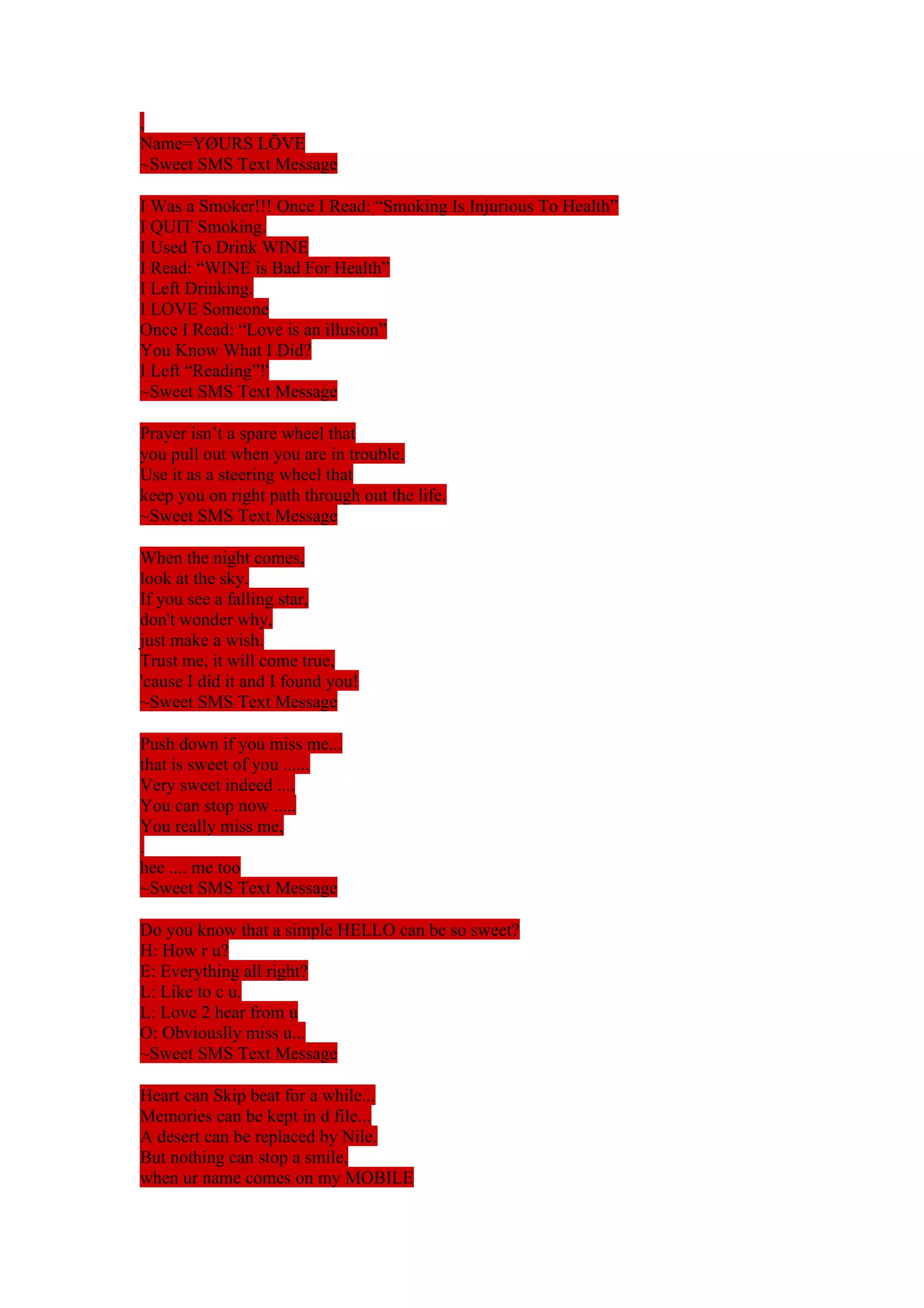 , 
Name=YØURS LÖVE 
~Sweet SMS Text Message 
I Was a Smoker!!! Once I Read: “Smoking Is Injurious To Health” 
I QUIT Smoking. 
I Used To Drink WINE 
I Read: “WINE is Bad For Health” 
I Left Drinking. 
I LOVE Someone 
Once I Read: “Love is an illusion” 
You Know What I Did? 
I Left “Reading”!' 
~Sweet SMS Text Message 
Prayer isn’t a spare wheel that 
you pull out when you are in trouble. 
Use it as a steering wheel that 
keep you on right path through out the life. 
~Sweet SMS Text Message 
When the night comes, 
look at the sky. 
If you see a falling star, 
don't wonder why, 
just make a wish. 
Trust me, it will come true, 
'cause I did it and I found you! 
~Sweet SMS Text Message 
Push down if you miss me... 
that is sweet of you ...... 
Very sweet indeed .... 
You can stop now ..... 
You really miss me, 
. 
hee .... me too 
~Sweet SMS Text Message 
Do you know that a simple HELLO can be so sweet? 
H: How r u? 
E: Everything all right? 
L: Like to c u. 
L: Love 2 hear from u 
O: Obviouslly miss u... 
~Sweet SMS Text Message 
Heart can Skip beat for a while... 
Memories can be kept in d file... 
A desert can be replaced by Nile. 
But nothing can stop a smile, 
when ur name comes on my MOBILE 
 
