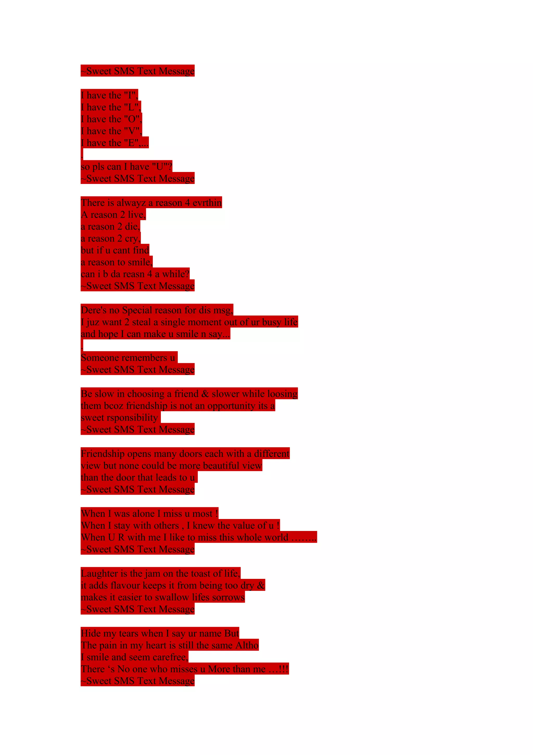 ~Sweet SMS Text Message 
I have the "I", 
I have the "L", 
I have the "O", 
I have the "V", 
I have the "E",... 
. 
so pls can I have "U"? 
~Sweet SMS Text Message 
There is alwayz a reason 4 evrthin 
A reason 2 live, 
a reason 2 die, 
a reason 2 cry, 
but if u cant find 
a reason to smile, 
can i b da reasn 4 a while? 
~Sweet SMS Text Message 
Dere's no Special reason for dis msg, 
I juz want 2 steal a single moment out of ur busy life 
and hope I can make u smile n say... 
. 
Someone remembers u 
~Sweet SMS Text Message 
Be slow in choosing a friend & slower while loosing 
them bcoz friendship is not an opportunity its a 
sweet rsponsibility 
~Sweet SMS Text Message 
Friendship opens many doors each with a different 
view but none could be more beautiful view 
than the door that leads to u 
~Sweet SMS Text Message 
When I was alone I miss u most ! 
When I stay with others , I knew the value of u ! 
When U R with me I like to miss this whole world …….. 
~Sweet SMS Text Message 
Laughter is the jam on the toast of life, 
it adds flavour keeps it from being too dry & 
makes it easier to swallow lifes sorrows 
~Sweet SMS Text Message 
Hide my tears when I say ur name But 
The pain in my heart is still the same Altho 
I smile and seem carefree, 
There ‘s No one who misses u More than me …!!! 
~Sweet SMS Text Message 
 