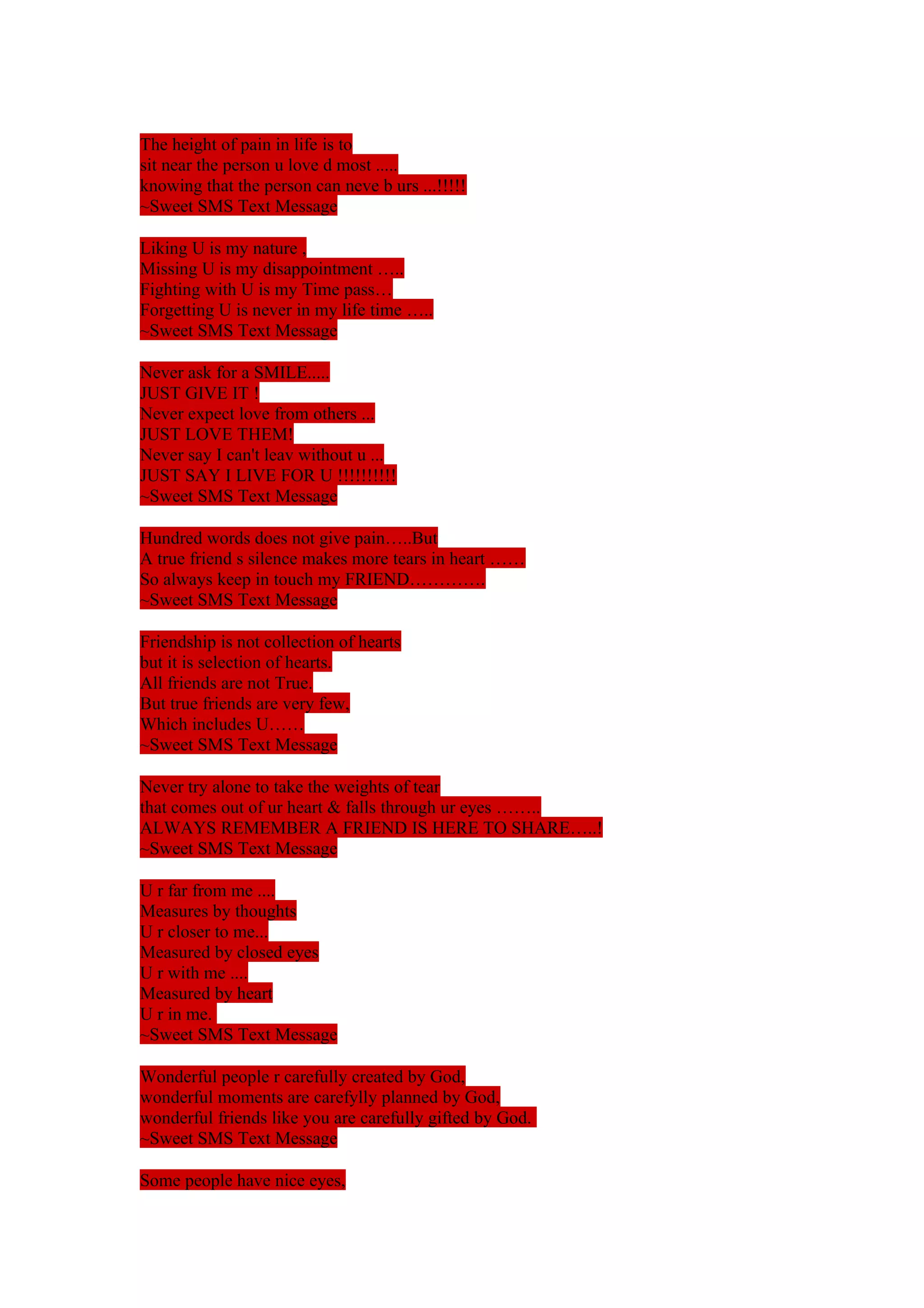 The height of pain in life is to 
sit near the person u love d most ..... 
knowing that the person can neve b urs ...!!!!! 
~Sweet SMS Text Message 
Liking U is my nature , 
Missing U is my disappointment ….. 
Fighting with U is my Time pass… 
Forgetting U is never in my life time ….. 
~Sweet SMS Text Message 
Never ask for a SMILE..... 
JUST GIVE IT ! 
Never expect love from others ... 
JUST LOVE THEM! 
Never say I can't leav without u ... 
JUST SAY I LIVE FOR U !!!!!!!!!! 
~Sweet SMS Text Message 
Hundred words does not give pain…..But 
A true friend s silence makes more tears in heart …… 
So always keep in touch my FRIEND…………. 
~Sweet SMS Text Message 
Friendship is not collection of hearts 
but it is selection of hearts. 
All friends are not True. 
But true friends are very few, 
Which includes U…… 
~Sweet SMS Text Message 
Never try alone to take the weights of tear 
that comes out of ur heart & falls through ur eyes …….. 
ALWAYS REMEMBER A FRIEND IS HERE TO SHARE…..! 
~Sweet SMS Text Message 
U r far from me .... 
Measures by thoughts 
U r closer to me... 
Measured by closed eyes 
U r with me .... 
Measured by heart 
U r in me. 
~Sweet SMS Text Message 
Wonderful people r carefully created by God, 
wonderful moments are carefylly planned by God, 
wonderful friends like you are carefully gifted by God. 
~Sweet SMS Text Message 
Some people have nice eyes, 
 