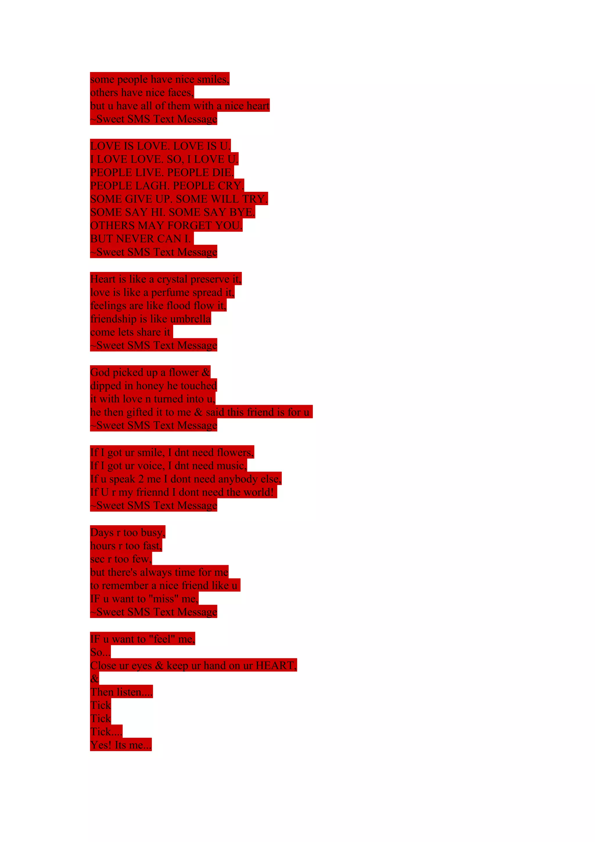 some people have nice smiles, 
others have nice faces, 
but u have all of them with a nice heart 
~Sweet SMS Text Message 
LOVE IS LOVE. LOVE IS U. 
I LOVE LOVE. SO, I LOVE U. 
PEOPLE LIVE. PEOPLE DIE. 
PEOPLE LAGH. PEOPLE CRY. 
SOME GIVE UP. SOME WILL TRY. 
SOME SAY HI. SOME SAY BYE. 
OTHERS MAY FORGET YOU. 
BUT NEVER CAN I. 
~Sweet SMS Text Message 
Heart is like a crystal preserve it, 
love is like a perfume spread it, 
feelings are like flood flow it, 
friendship is like umbrella 
come lets share it 
~Sweet SMS Text Message 
God picked up a flower & 
dipped in honey he touched 
it with love n turned into u, 
he then gifted it to me & said this friend is for u 
~Sweet SMS Text Message 
If I got ur smile, I dnt need flowers, 
If I got ur voice, I dnt need music, 
If u speak 2 me I dont need anybody else, 
If U r my friennd I dont need the world! 
~Sweet SMS Text Message 
Days r too busy, 
hours r too fast, 
sec r too few, 
but there's always time for me 
to remember a nice friend like u 
IF u want to ''miss" me, 
~Sweet SMS Text Message 
IF u want to "feel" me, 
So... 
Close ur eyes & keep ur hand on ur HEART, 
&T 
hen listen.... 
Tick 
Tick 
Tick.... 
Yes! Its me... 
 