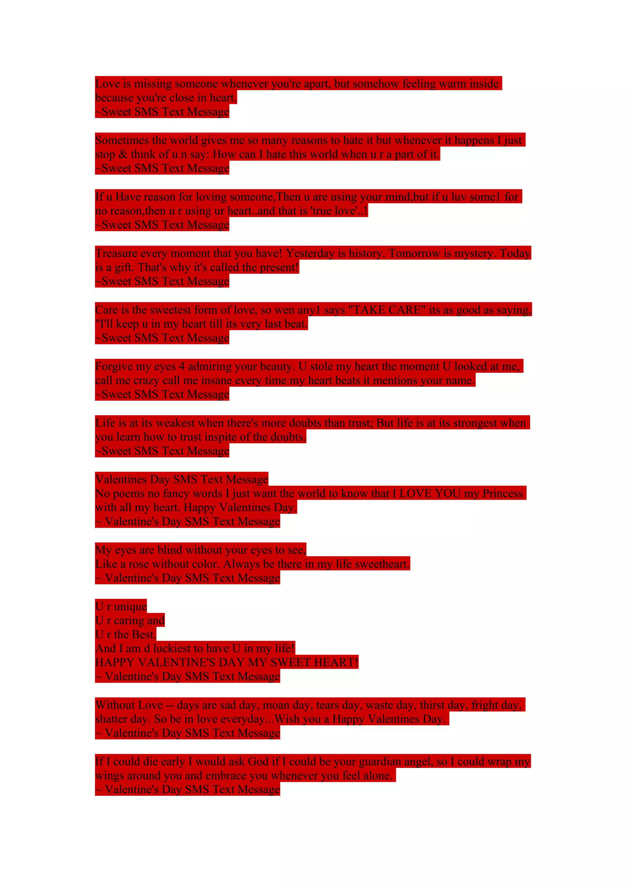 Love is missing someone whenever you're apart, but somehow feeling warm inside 
because you're close in heart. 
~Sweet SMS Text Message 
Sometimes the world gives me so many reasons to hate it but whenever it happens I just 
stop & think of u n say: How can I hate this world when u r a part of it. 
~Sweet SMS Text Message 
If u Have reason for loving someone,Then u are using your mind,but if u luv some1 for 
no reason,then u r using ur heart..and that is 'true love'..! 
~Sweet SMS Text Message 
Treasure every moment that you have! Yesterday is history. Tomorrow is mystery. Today 
is a gift. That's why it's called the present! 
~Sweet SMS Text Message 
Care is the sweetest form of love, so wen any1 says "TAKE CARE" its as good as saying, 
"I'll keep u in my heart till its very last beat. 
~Sweet SMS Text Message 
Forgive my eyes 4 admiring your beauty. U stole my heart the moment U looked at me, 
call me crazy call me insane every time my heart beats it mentions your name. 
~Sweet SMS Text Message 
Life is at its weakest when there's more doubts than trust; But life is at its strongest when 
you learn how to trust inspite of the doubts. 
~Sweet SMS Text Message 
Valentines Day SMS Text Message 
No poems no fancy words I just want the world to know that I LOVE YOU my Princess 
with all my heart. Happy Valentines Day. 
~ Valentine's Day SMS Text Message 
My eyes are blind without your eyes to see, 
Like a rose without color. Always be there in my life sweetheart. 
~ Valentine's Day SMS Text Message 
U r unique 
U r caring and 
U r the Best. 
And I am d luckiest to have U in my life! 
HAPPY VALENTINE'S DAY MY SWEET HEART! 
~ Valentine's Day SMS Text Message 
Without Love -- days are sad day, moan day, tears day, waste day, thirst day, fright day, 
shatter day. So be in love everyday...Wish you a Happy Valentines Day. 
~ Valentine's Day SMS Text Message 
If I could die early I would ask God if I could be your guardian angel, so I could wrap my 
wings around you and embrace you whenever you feel alone. 
~ Valentine's Day SMS Text Message 
 