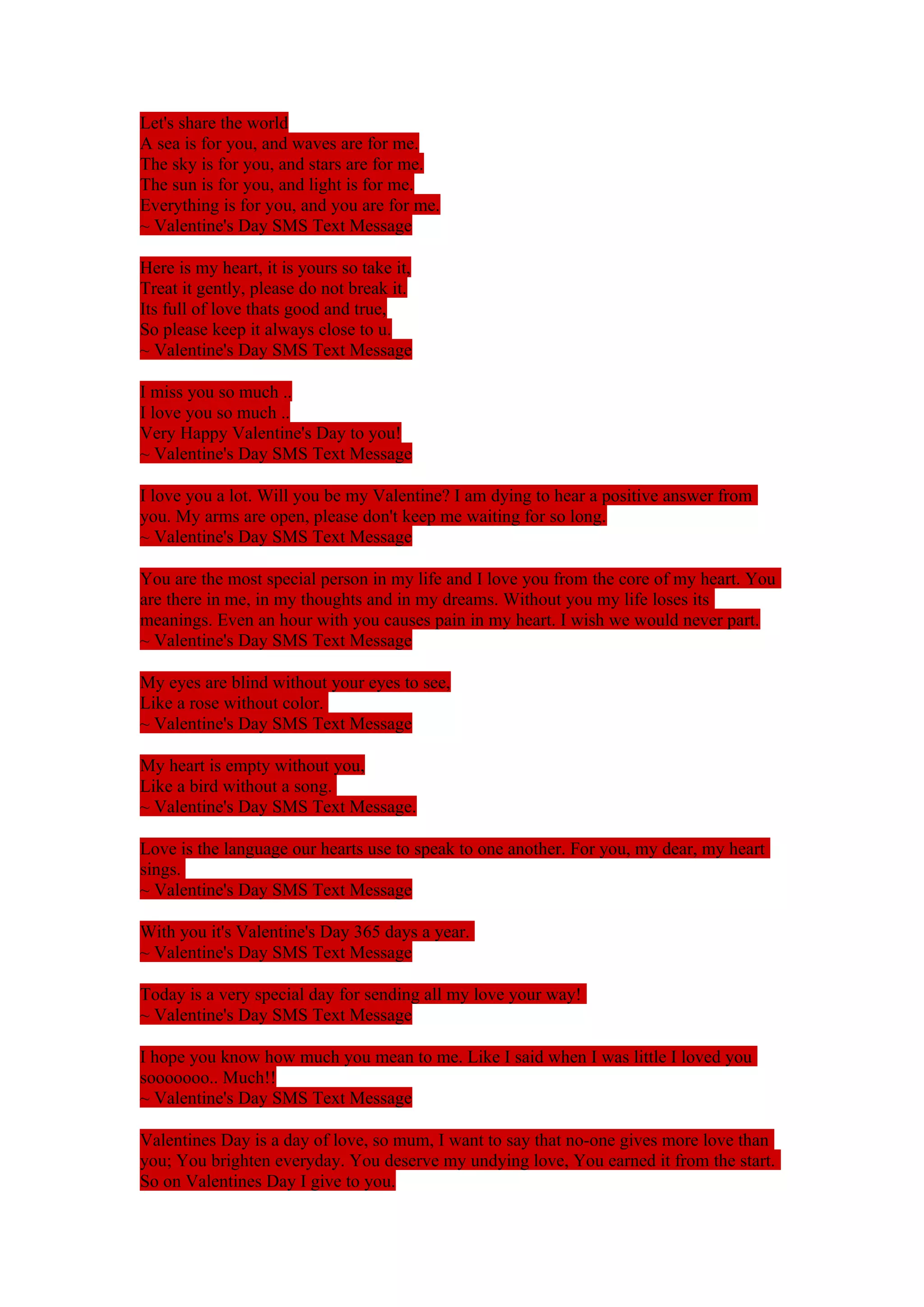 Let's share the world 
A sea is for you, and waves are for me. 
The sky is for you, and stars are for me. 
The sun is for you, and light is for me. 
Everything is for you, and you are for me. 
~ Valentine's Day SMS Text Message 
Here is my heart, it is yours so take it, 
Treat it gently, please do not break it. 
Its full of love thats good and true, 
So please keep it always close to u. 
~ Valentine's Day SMS Text Message 
I miss you so much .. 
I love you so much .. 
Very Happy Valentine's Day to you! 
~ Valentine's Day SMS Text Message 
I love you a lot. Will you be my Valentine? I am dying to hear a positive answer from 
you. My arms are open, please don't keep me waiting for so long. 
~ Valentine's Day SMS Text Message 
You are the most special person in my life and I love you from the core of my heart. You 
are there in me, in my thoughts and in my dreams. Without you my life loses its 
meanings. Even an hour with you causes pain in my heart. I wish we would never part. 
~ Valentine's Day SMS Text Message 
My eyes are blind without your eyes to see, 
Like a rose without color. 
~ Valentine's Day SMS Text Message 
My heart is empty without you, 
Like a bird without a song. 
~ Valentine's Day SMS Text Message. 
Love is the language our hearts use to speak to one another. For you, my dear, my heart 
sings. 
~ Valentine's Day SMS Text Message 
With you it's Valentine's Day 365 days a year. 
~ Valentine's Day SMS Text Message 
Today is a very special day for sending all my love your way! 
~ Valentine's Day SMS Text Message 
I hope you know how much you mean to me. Like I said when I was little I loved you 
sooooooo.. Much!! 
~ Valentine's Day SMS Text Message 
Valentines Day is a day of love, so mum, I want to say that no-one gives more love than 
you; You brighten everyday. You deserve my undying love, You earned it from the start. 
So on Valentines Day I give to you. 
 