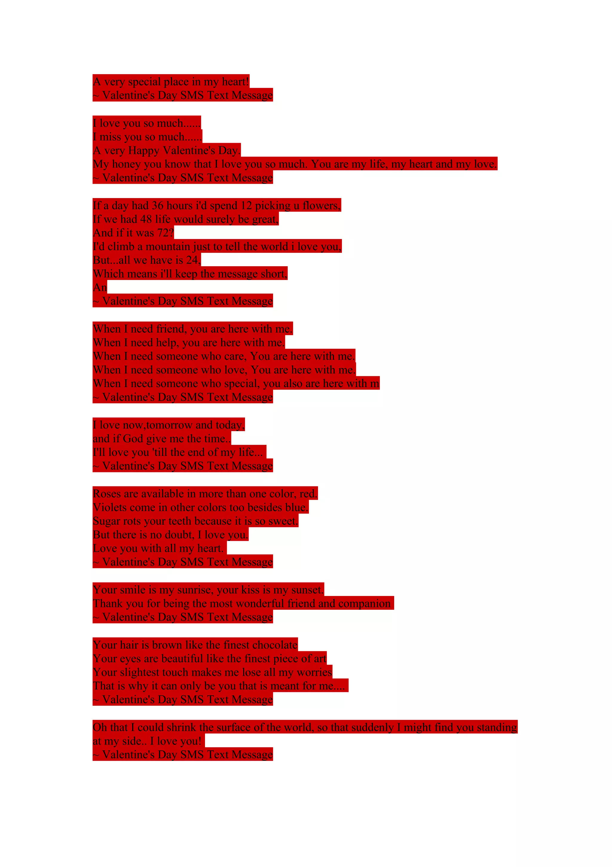 A very special place in my heart! 
~ Valentine's Day SMS Text Message 
I love you so much...... 
I miss you so much...... 
A very Happy Valentine's Day. 
My honey you know that I love you so much. You are my life, my heart and my love. 
~ Valentine's Day SMS Text Message 
If a day had 36 hours i'd spend 12 picking u flowers, 
If we had 48 life would surely be great, 
And if it was 72? 
I'd climb a mountain just to tell the world i love you, 
But...all we have is 24, 
Which means i'll keep the message short, 
An 
~ Valentine's Day SMS Text Message 
When I need friend, you are here with me. 
When I need help, you are here with me. 
When I need someone who care, You are here with me. 
When I need someone who love, You are here with me. 
When I need someone who special, you also are here with m 
~ Valentine's Day SMS Text Message 
I love now,tomorrow and today, 
and if God give me the time.. 
I'll love you 'till the end of my life... 
~ Valentine's Day SMS Text Message 
Roses are available in more than one color, red. 
Violets come in other colors too besides blue. 
Sugar rots your teeth because it is so sweet. 
But there is no doubt, I love you. 
Love you with all my heart. 
~ Valentine's Day SMS Text Message 
Your smile is my sunrise, your kiss is my sunset. 
Thank you for being the most wonderful friend and companion 
~ Valentine's Day SMS Text Message 
Your hair is brown like the finest chocolate 
Your eyes are beautiful like the finest piece of art 
Your slightest touch makes me lose all my worries 
That is why it can only be you that is meant for me.... 
~ Valentine's Day SMS Text Message 
Oh that I could shrink the surface of the world, so that suddenly I might find you standing 
at my side.. I love you! 
~ Valentine's Day SMS Text Message 
 