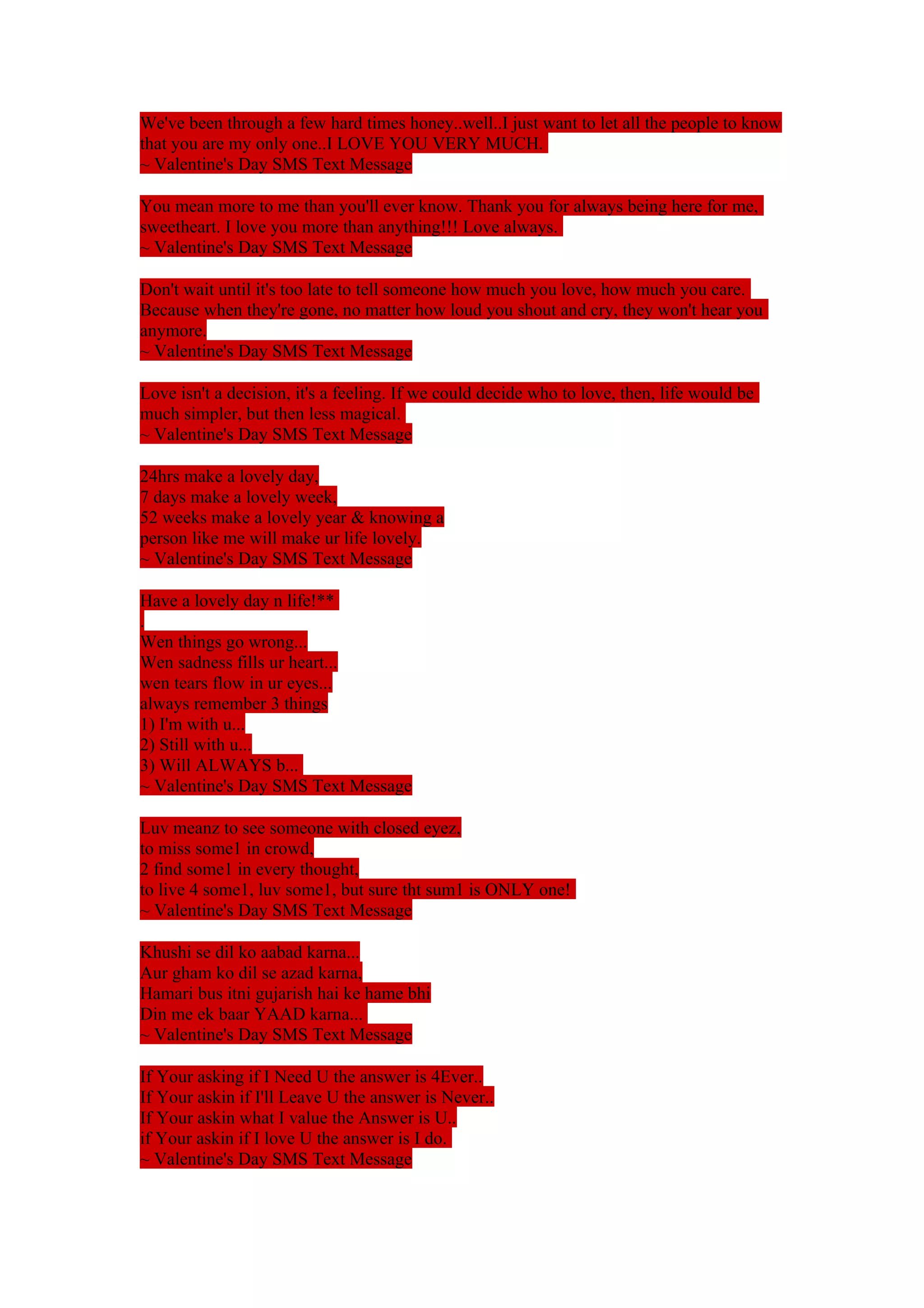 We've been through a few hard times honey..well..I just want to let all the people to know 
that you are my only one..I LOVE YOU VERY MUCH. 
~ Valentine's Day SMS Text Message 
You mean more to me than you'll ever know. Thank you for always being here for me, 
sweetheart. I love you more than anything!!! Love always. 
~ Valentine's Day SMS Text Message 
Don't wait until it's too late to tell someone how much you love, how much you care. 
Because when they're gone, no matter how loud you shout and cry, they won't hear you 
anymore. 
~ Valentine's Day SMS Text Message 
Love isn't a decision, it's a feeling. If we could decide who to love, then, life would be 
much simpler, but then less magical. 
~ Valentine's Day SMS Text Message 
24hrs make a lovely day, 
7 days make a lovely week, 
52 weeks make a lovely year & knowing a 
person like me will make ur life lovely. 
~ Valentine's Day SMS Text Message 
Have a lovely day n life!** 
. 
Wen things go wrong... 
Wen sadness fills ur heart... 
wen tears flow in ur eyes... 
always remember 3 things 
1) I'm with u... 
2) Still with u... 
3) Will ALWAYS b... 
~ Valentine's Day SMS Text Message 
Luv meanz to see someone with closed eyez, 
to miss some1 in crowd, 
2 find some1 in every thought, 
to live 4 some1, luv some1, but sure tht sum1 is ONLY one! 
~ Valentine's Day SMS Text Message 
Khushi se dil ko aabad karna... 
Aur gham ko dil se azad karna, 
Hamari bus itni gujarish hai ke hame bhi 
Din me ek baar YAAD karna... 
~ Valentine's Day SMS Text Message 
If Your asking if I Need U the answer is 4Ever.. 
If Your askin if I'll Leave U the answer is Never.. 
If Your askin what I value the Answer is U.. 
if Your askin if I love U the answer is I do. 
~ Valentine's Day SMS Text Message 
 