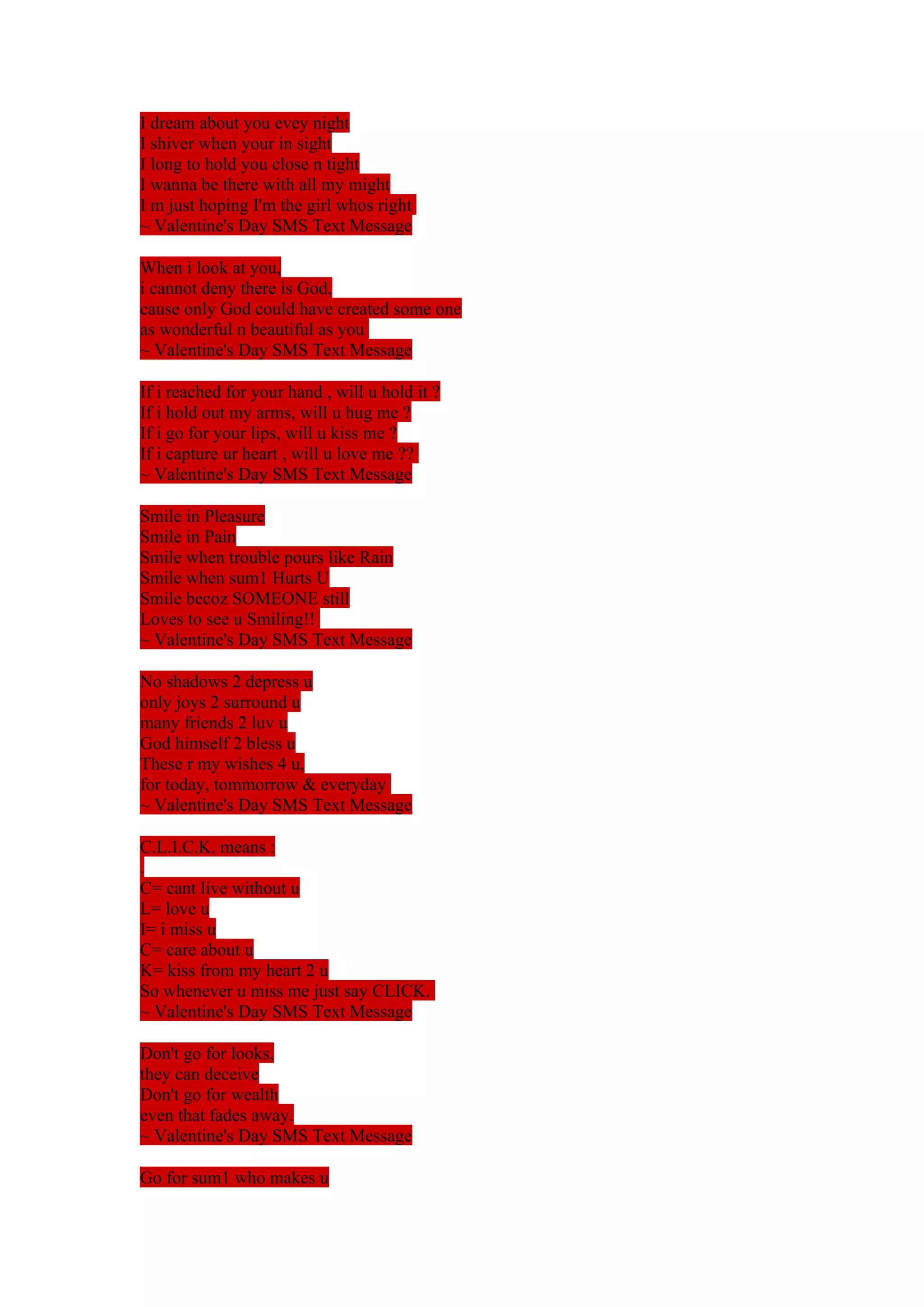 I dream about you evey night 
I shiver when your in sight 
I long to hold you close n tight 
I wanna be there with all my might 
I m just hoping I'm the girl whos right 
~ Valentine's Day SMS Text Message 
When i look at you, 
i cannot deny there is God, 
cause only God could have created some one 
as wonderful n beautiful as you 
~ Valentine's Day SMS Text Message 
If i reached for your hand , will u hold it ? 
If i hold out my arms, will u hug me ? 
If i go for your lips, will u kiss me ? 
If i capture ur heart , will u love me ?? 
~ Valentine's Day SMS Text Message 
Smile in Pleasure 
Smile in Pain 
Smile when trouble pours like Rain 
Smile when sum1 Hurts U 
Smile becoz SOMEONE still 
Loves to see u Smiling!! 
~ Valentine's Day SMS Text Message 
No shadows 2 depress u 
only joys 2 surround u 
many friends 2 luv u 
God himself 2 bless u 
These r my wishes 4 u, 
for today, tommorrow & everyday 
~ Valentine's Day SMS Text Message 
C.L.I.C.K. means : 
. 
C= cant live without u 
L= love u 
I= i miss u 
C= care about u 
K= kiss from my heart 2 u 
So whenever u miss me just say CLICK. 
~ Valentine's Day SMS Text Message 
Don't go for looks, 
they can deceive 
Don't go for wealth 
even that fades away. 
~ Valentine's Day SMS Text Message 
Go for sum1 who makes u 
 