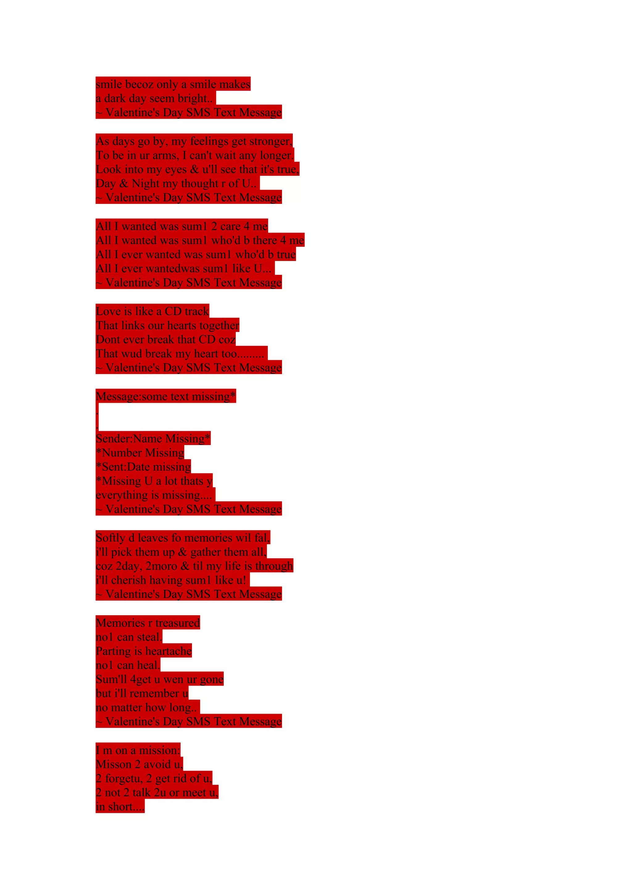 smile becoz only a smile makes 
a dark day seem bright.. 
~ Valentine's Day SMS Text Message 
As days go by, my feelings get stronger, 
To be in ur arms, I can't wait any longer. 
Look into my eyes & u'll see that it's true, 
Day & Night my thought r of U.. 
~ Valentine's Day SMS Text Message 
All I wanted was sum1 2 care 4 me 
All I wanted was sum1 who'd b there 4 me 
All I ever wanted was sum1 who'd b true 
All I ever wantedwas sum1 like U... 
~ Valentine's Day SMS Text Message 
Love is like a CD track 
That links our hearts together 
Dont ever break that CD coz 
That wud break my heart too......... 
~ Valentine's Day SMS Text Message 
Message:some text missing* 
.. 
Sender:Name Missing* 
*Number Missing 
*Sent:Date missing 
*Missing U a lot thats y 
everything is missing.... 
~ Valentine's Day SMS Text Message 
Softly d leaves fo memories wil fal, 
i'll pick them up & gather them all, 
coz 2day, 2moro & til my life is through 
i'll cherish having sum1 like u! 
~ Valentine's Day SMS Text Message 
Memories r treasured 
no1 can steal. 
Parting is heartache 
no1 can heal. 
Sum'll 4get u wen ur gone 
but i'll remember u 
no matter how long.. 
~ Valentine's Day SMS Text Message 
I m on a mission: 
Misson 2 avoid u, 
2 forgetu, 2 get rid of u, 
2 not 2 talk 2u or meet u, 
in short.... 
 