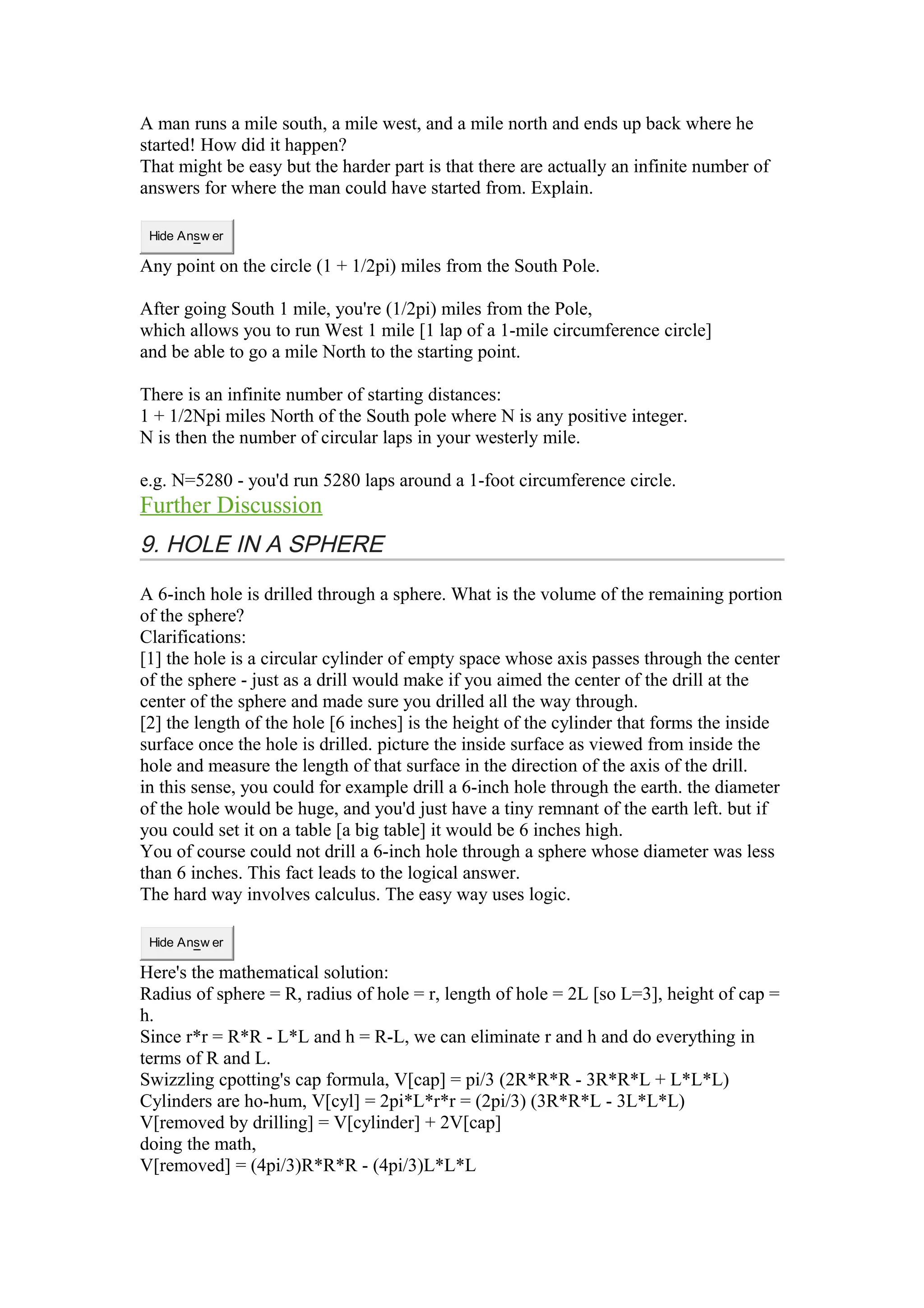 A man runs a mile south, a mile west, and a mile north and ends up back where he 
started! How did it happen? 
That might be easy but the harder part is that there are actually an infinite number of 
answers for where the man could have started from. Explain. 
Hide Answ er 
Any point on the circle (1 + 1/2pi) miles from the South Pole. 
After going South 1 mile, you're (1/2pi) miles from the Pole, 
which allows you to run West 1 mile [1 lap of a 1-mile circumference circle] 
and be able to go a mile North to the starting point. 
There is an infinite number of starting distances: 
1 + 1/2Npi miles North of the South pole where N is any positive integer. 
N is then the number of circular laps in your westerly mile. 
e.g. N=5280 - you'd run 5280 laps around a 1-foot circumference circle. 
Further Discussion 
9. HOLE IN A SPHERE 
A 6-inch hole is drilled through a sphere. What is the volume of the remaining portion 
of the sphere? 
Clarifications: 
[1] the hole is a circular cylinder of empty space whose axis passes through the center 
of the sphere - just as a drill would make if you aimed the center of the drill at the 
center of the sphere and made sure you drilled all the way through. 
[2] the length of the hole [6 inches] is the height of the cylinder that forms the inside 
surface once the hole is drilled. picture the inside surface as viewed from inside the 
hole and measure the length of that surface in the direction of the axis of the drill. 
in this sense, you could for example drill a 6-inch hole through the earth. the diameter 
of the hole would be huge, and you'd just have a tiny remnant of the earth left. but if 
you could set it on a table [a big table] it would be 6 inches high. 
You of course could not drill a 6-inch hole through a sphere whose diameter was less 
than 6 inches. This fact leads to the logical answer. 
The hard way involves calculus. The easy way uses logic. 
Hide Answ er 
Here's the mathematical solution: 
Radius of sphere = R, radius of hole = r, length of hole = 2L [so L=3], height of cap = 
h. 
Since r*r = R*R - L*L and h = R-L, we can eliminate r and h and do everything in 
terms of R and L. 
Swizzling cpotting's cap formula, V[cap] = pi/3 (2R*R*R - 3R*R*L + L*L*L) 
Cylinders are ho-hum, V[cyl] = 2pi*L*r*r = (2pi/3) (3R*R*L - 3L*L*L) 
V[removed by drilling] = V[cylinder] + 2V[cap] 
doing the math, 
V[removed] = (4pi/3)R*R*R - (4pi/3)L*L*L 
 