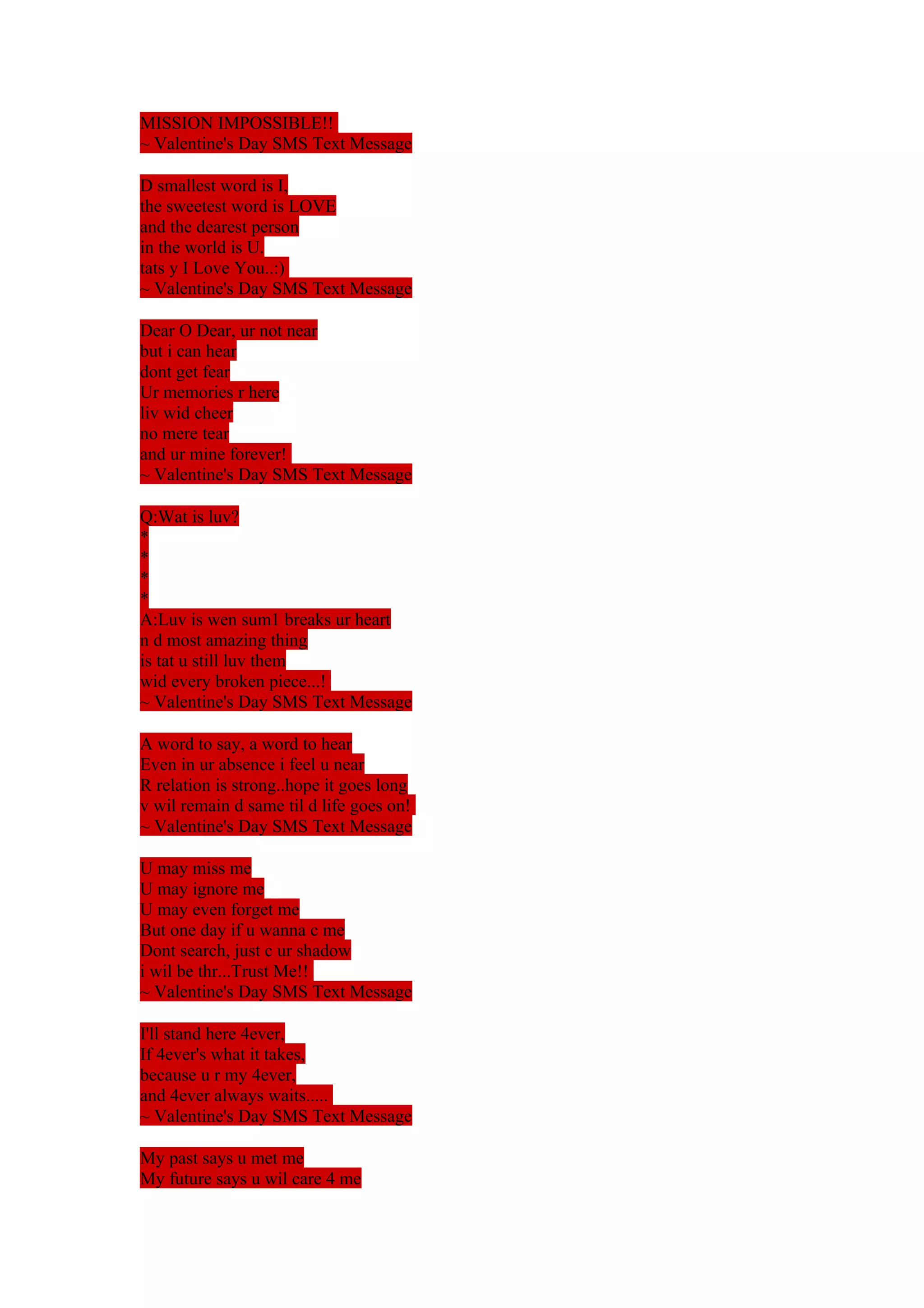 MISSION IMPOSSIBLE!! 
~ Valentine's Day SMS Text Message 
D smallest word is I, 
the sweetest word is LOVE 
and the dearest person 
in the world is U. 
tats y I Love You..:) 
~ Valentine's Day SMS Text Message 
Dear O Dear, ur not near 
but i can hear 
dont get fear 
Ur memories r here 
liv wid cheer 
no mere tear 
and ur mine forever! 
~ Valentine's Day SMS Text Message 
Q:Wat is luv? 
**** 
A:Luv is wen sum1 breaks ur heart 
n d most amazing thing 
is tat u still luv them 
wid every broken piece...! 
~ Valentine's Day SMS Text Message 
A word to say, a word to hear 
Even in ur absence i feel u near 
R relation is strong..hope it goes long 
v wil remain d same til d life goes on! 
~ Valentine's Day SMS Text Message 
U may miss me 
U may ignore me 
U may even forget me 
But one day if u wanna c me 
Dont search, just c ur shadow 
i wil be thr...Trust Me!! 
~ Valentine's Day SMS Text Message 
I'll stand here 4ever, 
If 4ever's what it takes, 
because u r my 4ever, 
and 4ever always waits..... 
~ Valentine's Day SMS Text Message 
My past says u met me 
My future says u wil care 4 me 
 