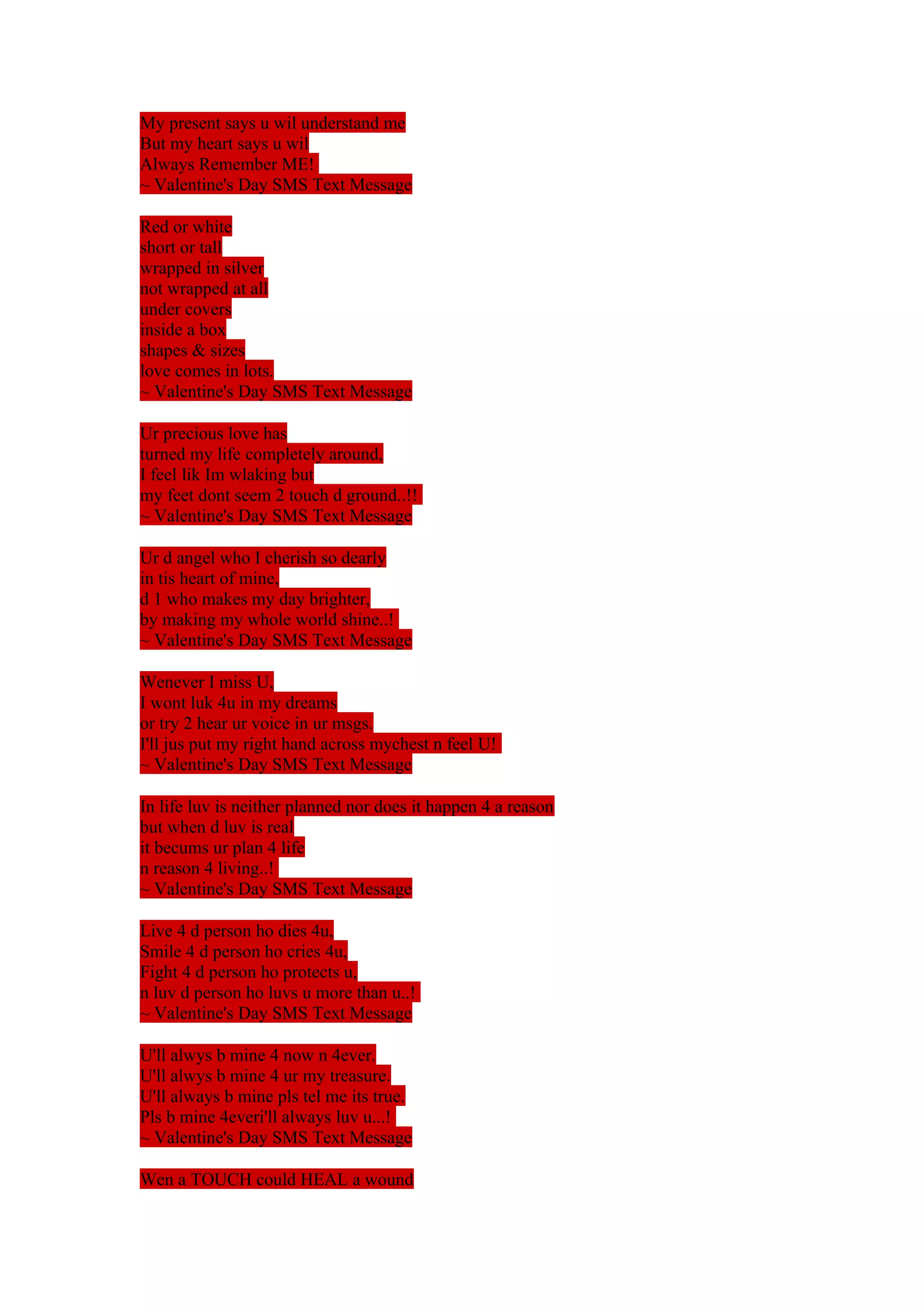 My present says u wil understand me 
But my heart says u wil 
Always Remember ME! 
~ Valentine's Day SMS Text Message 
Red or white 
short or tall 
wrapped in silver 
not wrapped at all 
under covers 
inside a box 
shapes & sizes 
love comes in lots. 
~ Valentine's Day SMS Text Message 
Ur precious love has 
turned my life completely around, 
I feel lik Im wlaking but 
my feet dont seem 2 touch d ground..!! 
~ Valentine's Day SMS Text Message 
Ur d angel who I cherish so dearly 
in tis heart of mine, 
d 1 who makes my day brighter, 
by making my whole world shine..! 
~ Valentine's Day SMS Text Message 
Wenever I miss U, 
I wont luk 4u in my dreams 
or try 2 hear ur voice in ur msgs. 
I'll jus put my right hand across mychest n feel U! 
~ Valentine's Day SMS Text Message 
In life luv is neither planned nor does it happen 4 a reason 
but when d luv is real 
it becums ur plan 4 life 
n reason 4 living..! 
~ Valentine's Day SMS Text Message 
Live 4 d person ho dies 4u, 
Smile 4 d person ho cries 4u, 
Fight 4 d person ho protects u, 
n luv d person ho luvs u more than u..! 
~ Valentine's Day SMS Text Message 
U'll alwys b mine 4 now n 4ever. 
U'll alwys b mine 4 ur my treasure. 
U'll always b mine pls tel me its true. 
Pls b mine 4everi'll always luv u...! 
~ Valentine's Day SMS Text Message 
Wen a TOUCH could HEAL a wound 
 