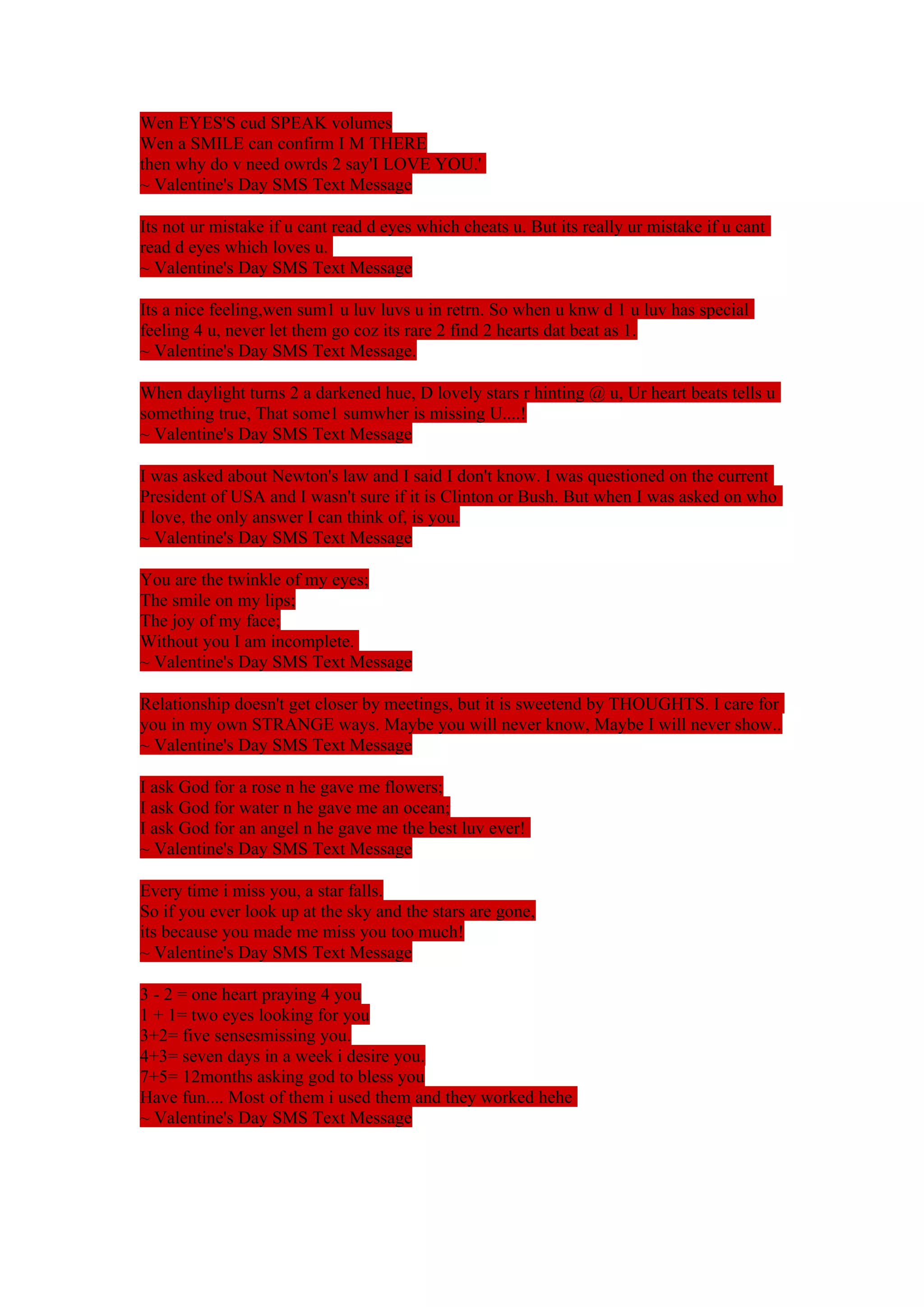 Wen EYES'S cud SPEAK volumes 
Wen a SMILE can confirm I M THERE 
then why do v need owrds 2 say'I LOVE YOU.' 
~ Valentine's Day SMS Text Message 
Its not ur mistake if u cant read d eyes which cheats u. But its really ur mistake if u cant 
read d eyes which loves u. 
~ Valentine's Day SMS Text Message 
Its a nice feeling,wen sum1 u luv luvs u in retrn. So when u knw d 1 u luv has special 
feeling 4 u, never let them go coz its rare 2 find 2 hearts dat beat as 1. 
~ Valentine's Day SMS Text Message. 
When daylight turns 2 a darkened hue, D lovely stars r hinting @ u, Ur heart beats tells u 
something true, That some1 sumwher is missing U....! 
~ Valentine's Day SMS Text Message 
I was asked about Newton's law and I said I don't know. I was questioned on the current 
President of USA and I wasn't sure if it is Clinton or Bush. But when I was asked on who 
I love, the only answer I can think of, is you. 
~ Valentine's Day SMS Text Message 
You are the twinkle of my eyes; 
The smile on my lips; 
The joy of my face; 
Without you I am incomplete. 
~ Valentine's Day SMS Text Message 
Relationship doesn't get closer by meetings, but it is sweetend by THOUGHTS. I care for 
you in my own STRANGE ways. Maybe you will never know, Maybe I will never show.. 
~ Valentine's Day SMS Text Message 
I ask God for a rose n he gave me flowers; 
I ask God for water n he gave me an ocean; 
I ask God for an angel n he gave me the best luv ever! 
~ Valentine's Day SMS Text Message 
Every time i miss you, a star falls. 
So if you ever look up at the sky and the stars are gone, 
its because you made me miss you too much! 
~ Valentine's Day SMS Text Message 
3 - 2 = one heart praying 4 you 
1 + 1= two eyes looking for you 
3+2= five sensesmissing you. 
4+3= seven days in a week i desire you. 
7+5= 12months asking god to bless you 
Have fun.... Most of them i used them and they worked hehe 
~ Valentine's Day SMS Text Message 
 