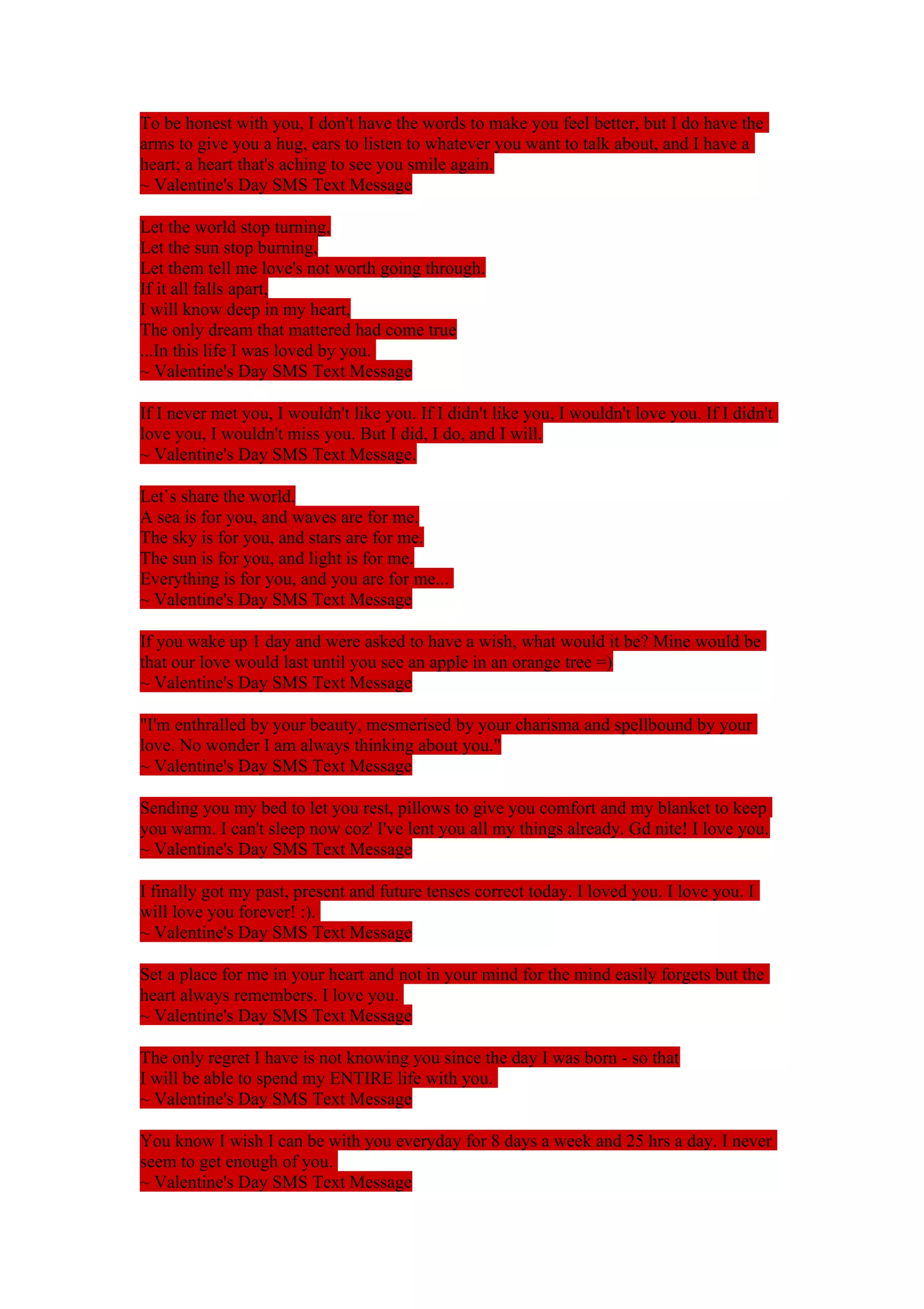 To be honest with you, I don't have the words to make you feel better, but I do have the 
arms to give you a hug, ears to listen to whatever you want to talk about, and I have a 
heart; a heart that's aching to see you smile again. 
~ Valentine's Day SMS Text Message 
Let the world stop turning, 
Let the sun stop burning, 
Let them tell me love's not worth going through. 
If it all falls apart, 
I will know deep in my heart, 
The only dream that mattered had come true 
...In this life I was loved by you. 
~ Valentine's Day SMS Text Message 
If I never met you, I wouldn't like you. If I didn't like you, I wouldn't love you. If I didn't 
love you, I wouldn't miss you. But I did, I do, and I will. 
~ Valentine's Day SMS Text Message. 
Let`s share the world. 
A sea is for you, and waves are for me. 
The sky is for you, and stars are for me. 
The sun is for you, and light is for me. 
Everything is for you, and you are for me... 
~ Valentine's Day SMS Text Message 
If you wake up 1 day and were asked to have a wish, what would it be? Mine would be 
that our love would last until you see an apple in an orange tree =) 
~ Valentine's Day SMS Text Message 
"I'm enthralled by your beauty, mesmerised by your charisma and spellbound by your 
love. No wonder I am always thinking about you." 
~ Valentine's Day SMS Text Message 
Sending you my bed to let you rest, pillows to give you comfort and my blanket to keep 
you warm. I can't sleep now coz' I've lent you all my things already. Gd nite! I love you. 
~ Valentine's Day SMS Text Message 
I finally got my past, present and future tenses correct today. I loved you. I love you. I 
will love you forever! :). 
~ Valentine's Day SMS Text Message 
Set a place for me in your heart and not in your mind for the mind easily forgets but the 
heart always remembers. I love you. 
~ Valentine's Day SMS Text Message 
The only regret I have is not knowing you since the day I was born - so that 
I will be able to spend my ENTIRE life with you. 
~ Valentine's Day SMS Text Message 
You know I wish I can be with you everyday for 8 days a week and 25 hrs a day. I never 
seem to get enough of you. 
~ Valentine's Day SMS Text Message 
 