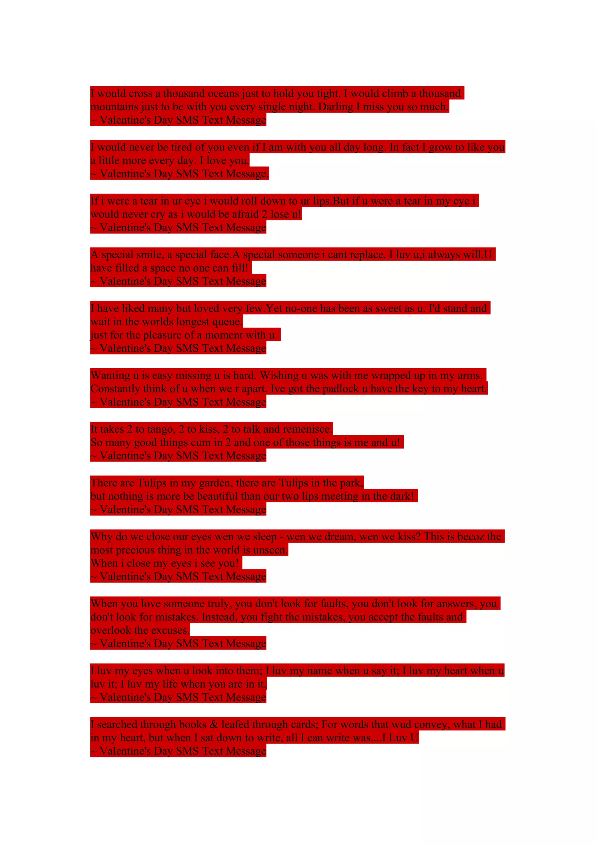 I would cross a thousand oceans just to hold you tight. I would climb a thousand 
mountains just to be with you every single night. Darling I miss you so much. 
~ Valentine's Day SMS Text Message 
I would never be tired of you even if I am with you all day long. In fact I grow to like you 
a little more every day. I love you. 
~ Valentine's Day SMS Text Message. 
If i were a tear in ur eye i would roll down to ur lips.But if u were a tear in my eye i 
would never cry as i would be afraid 2 lose u! 
~ Valentine's Day SMS Text Message 
A special smile, a special face.A special someone i cant replace. I luv u,i always will.U 
have filled a space no one can fill! 
~ Valentine's Day SMS Text Message 
I have liked many but loved very few.Yet no-one has been as sweet as u. I'd stand and 
wait in the worlds longest queue. 
just for the pleasure of a moment with u. 
~ Valentine's Day SMS Text Message 
Wanting u is easy missing u is hard. Wishing u was with me wrapped up in my arms. 
Constantly think of u when we r apart. Ive got the padlock u have the key to my heart. 
~ Valentine's Day SMS Text Message 
It takes 2 to tango, 2 to kiss, 2 to talk and remenisce. 
So many good things cum in 2 and one of those things is me and u! 
~ Valentine's Day SMS Text Message 
There are Tulips in my garden, there are Tulips in the park, 
but nothing is more be beautiful than our two lips meeting in the dark! 
~ Valentine's Day SMS Text Message 
Why do we close our eyes wen we sleep - wen we dream, wen we kiss? This is becoz the 
most precious thing in the world is unseen. 
When i close my eyes i see you! 
~ Valentine's Day SMS Text Message 
When you love someone truly, you don't look for faults, you don't look for answers, you 
don't look for mistakes. Instead, you fight the mistakes, you accept the faults and 
overlook the excuses. 
~ Valentine's Day SMS Text Message 
I luv my eyes when u look into them; I luv my name when u say it; I luv my heart when u 
luv it; I luv my life when you are in it. 
~ Valentine's Day SMS Text Message 
I searched through books & leafed through cards; For words that wud convey, what I had 
in my heart, but when I sat down to write, all I can write was....I Luv U 
~ Valentine's Day SMS Text Message 
 