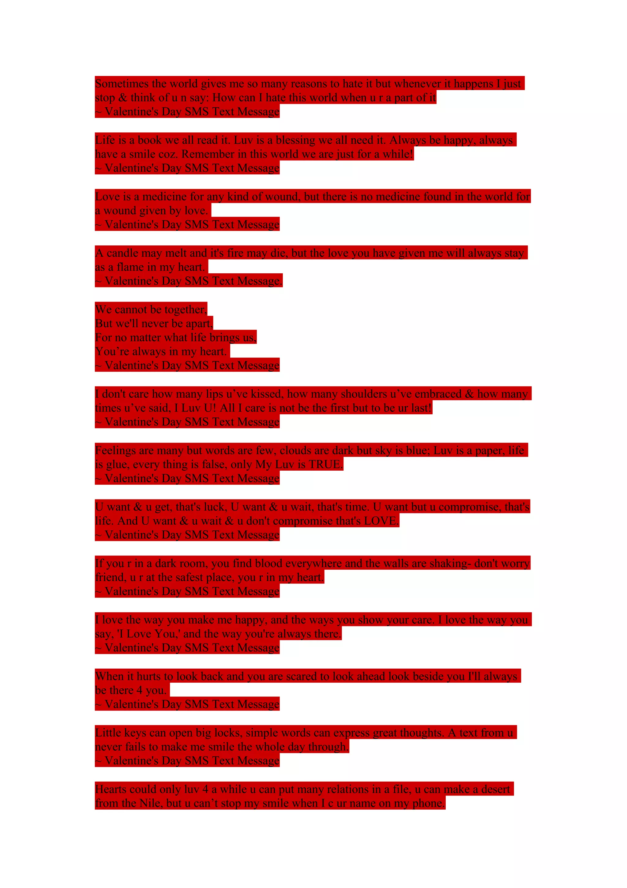Sometimes the world gives me so many reasons to hate it but whenever it happens I just 
stop & think of u n say: How can I hate this world when u r a part of it 
~ Valentine's Day SMS Text Message 
Life is a book we all read it. Luv is a blessing we all need it. Always be happy, always 
have a smile coz. Remember in this world we are just for a while! 
~ Valentine's Day SMS Text Message 
Love is a medicine for any kind of wound, but there is no medicine found in the world for 
a wound given by love. 
~ Valentine's Day SMS Text Message 
A candle may melt and it's fire may die, but the love you have given me will always stay 
as a flame in my heart. 
~ Valentine's Day SMS Text Message. 
We cannot be together, 
But we'll never be apart, 
For no matter what life brings us, 
You’re always in my heart. 
~ Valentine's Day SMS Text Message 
I don't care how many lips u’ve kissed, how many shoulders u’ve embraced & how many 
times u’ve said, I Luv U! All I care is not be the first but to be ur last! 
~ Valentine's Day SMS Text Message 
Feelings are many but words are few, clouds are dark but sky is blue; Luv is a paper, life 
is glue, every thing is false, only My Luv is TRUE. 
~ Valentine's Day SMS Text Message 
U want & u get, that's luck, U want & u wait, that's time. U want but u compromise, that's 
life. And U want & u wait & u don't compromise that's LOVE. 
~ Valentine's Day SMS Text Message 
If you r in a dark room, you find blood everywhere and the walls are shaking- don't worry 
friend, u r at the safest place, you r in my heart. 
~ Valentine's Day SMS Text Message 
I love the way you make me happy, and the ways you show your care. I love the way you 
say, 'I Love You,' and the way you're always there. 
~ Valentine's Day SMS Text Message 
When it hurts to look back and you are scared to look ahead look beside you I'll always 
be there 4 you. 
~ Valentine's Day SMS Text Message 
Little keys can open big locks, simple words can express great thoughts. A text from u 
never fails to make me smile the whole day through. 
~ Valentine's Day SMS Text Message 
Hearts could only luv 4 a while u can put many relations in a file, u can make a desert 
from the Nile, but u can’t stop my smile when I c ur name on my phone. 
 