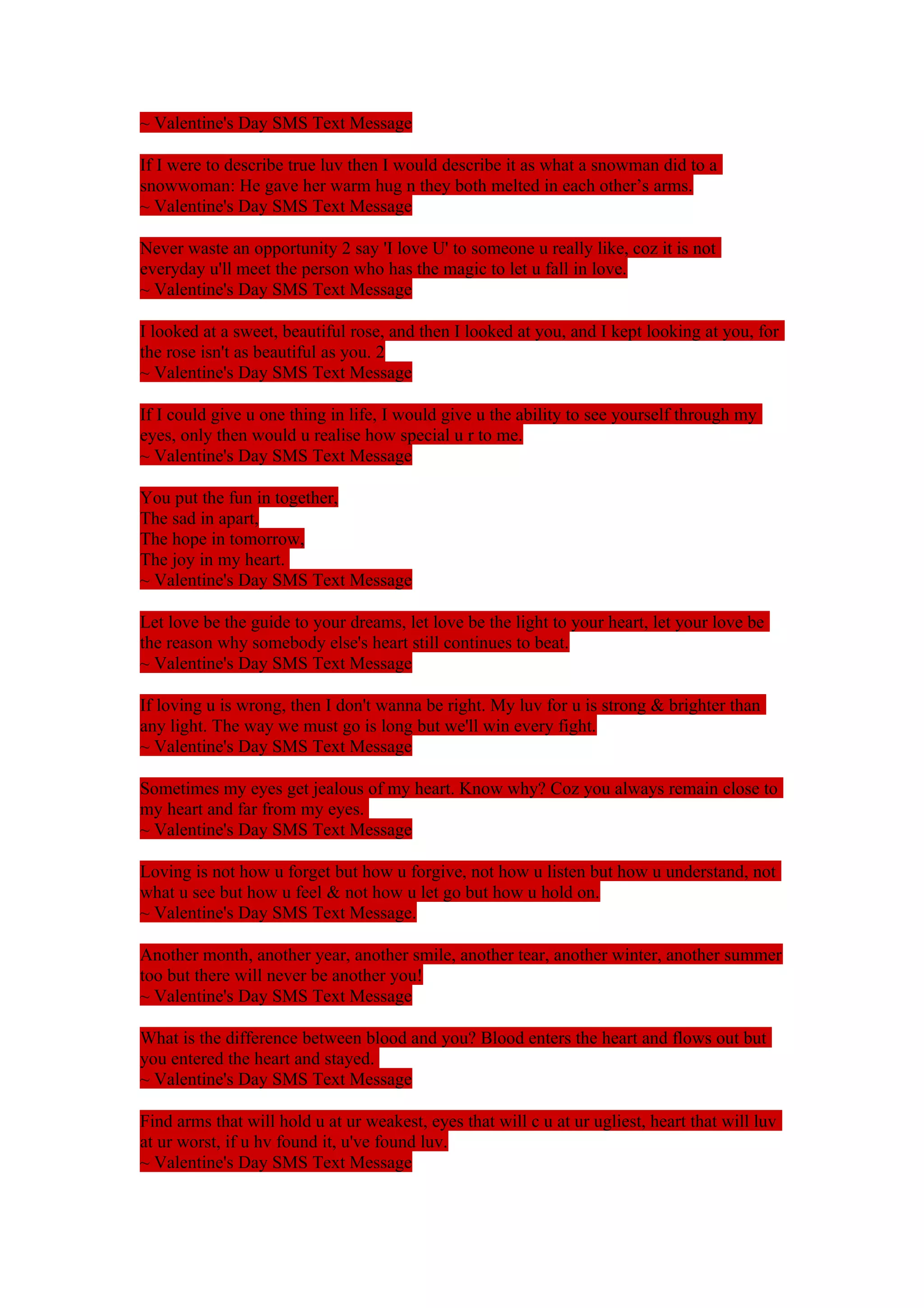 ~ Valentine's Day SMS Text Message 
If I were to describe true luv then I would describe it as what a snowman did to a 
snowwoman: He gave her warm hug n they both melted in each other’s arms. 
~ Valentine's Day SMS Text Message 
Never waste an opportunity 2 say 'I love U' to someone u really like, coz it is not 
everyday u'll meet the person who has the magic to let u fall in love. 
~ Valentine's Day SMS Text Message 
I looked at a sweet, beautiful rose, and then I looked at you, and I kept looking at you, for 
the rose isn't as beautiful as you. 2 
~ Valentine's Day SMS Text Message 
If I could give u one thing in life, I would give u the ability to see yourself through my 
eyes, only then would u realise how special u r to me. 
~ Valentine's Day SMS Text Message 
You put the fun in together, 
The sad in apart, 
The hope in tomorrow, 
The joy in my heart. 
~ Valentine's Day SMS Text Message 
Let love be the guide to your dreams, let love be the light to your heart, let your love be 
the reason why somebody else's heart still continues to beat. 
~ Valentine's Day SMS Text Message 
If loving u is wrong, then I don't wanna be right. My luv for u is strong & brighter than 
any light. The way we must go is long but we'll win every fight. 
~ Valentine's Day SMS Text Message 
Sometimes my eyes get jealous of my heart. Know why? Coz you always remain close to 
my heart and far from my eyes. 
~ Valentine's Day SMS Text Message 
Loving is not how u forget but how u forgive, not how u listen but how u understand, not 
what u see but how u feel & not how u let go but how u hold on. 
~ Valentine's Day SMS Text Message. 
Another month, another year, another smile, another tear, another winter, another summer 
too but there will never be another you! 
~ Valentine's Day SMS Text Message 
What is the difference between blood and you? Blood enters the heart and flows out but 
you entered the heart and stayed. 
~ Valentine's Day SMS Text Message 
Find arms that will hold u at ur weakest, eyes that will c u at ur ugliest, heart that will luv 
at ur worst, if u hv found it, u've found luv. 
~ Valentine's Day SMS Text Message 
 