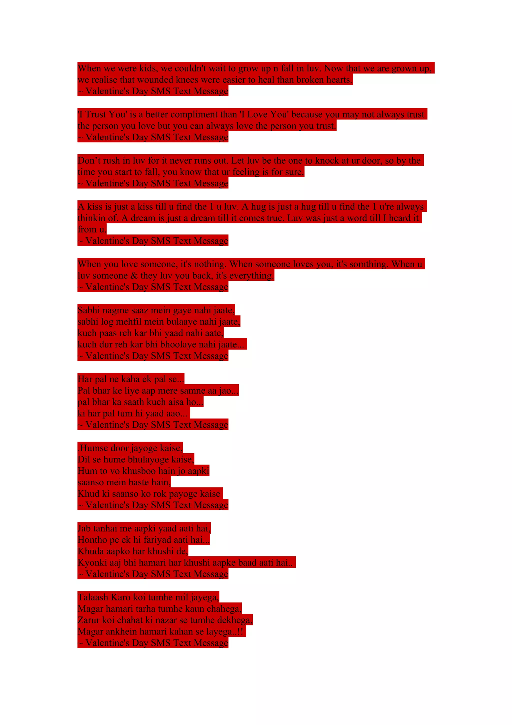 When we were kids, we couldn't wait to grow up n fall in luv. Now that we are grown up, 
we realise that wounded knees were easier to heal than broken hearts. 
~ Valentine's Day SMS Text Message 
'I Trust You' is a better compliment than 'I Love You' because you may not always trust 
the person you love but you can always love the person you trust. 
~ Valentine's Day SMS Text Message 
Don’t rush in luv for it never runs out. Let luv be the one to knock at ur door, so by the 
time you start to fall, you know that ur feeling is for sure. 
~ Valentine's Day SMS Text Message 
A kiss is just a kiss till u find the 1 u luv. A hug is just a hug till u find the 1 u're always 
thinkin of. A dream is just a dream till it comes true. Luv was just a word till I heard it 
from u. 
~ Valentine's Day SMS Text Message 
When you love someone, it's nothing. When someone loves you, it's somthing. When u 
luv someone & they luv you back, it's everything. 
~ Valentine's Day SMS Text Message 
Sabhi nagme saaz mein gaye nahi jaate, 
sabhi log mehfil mein bulaaye nahi jaate, 
kuch paas reh kar bhi yaad nahi aate, 
kuch dur reh kar bhi bhoolaye nahi jaate... 
~ Valentine's Day SMS Text Message 
Har pal ne kaha ek pal se... 
Pal bhar ke liye aap mere samne aa jao... 
pal bhar ka saath kuch aisa ho... 
ki har pal tum hi yaad aao... 
~ Valentine's Day SMS Text Message 
.Humse door jayoge kaise, 
Dil se hume bhulayoge kaise, 
Hum to vo khusboo hain jo aapki 
saanso mein baste hain, 
Khud ki saanso ko rok payoge kaise 
~ Valentine's Day SMS Text Message 
Jab tanhai me aapki yaad aati hai, 
Hontho pe ek hi fariyad aati hai... 
Khuda aapko har khushi de, 
Kyonki aaj bhi hamari har khushi aapke baad aati hai.. 
~ Valentine's Day SMS Text Message 
Talaash Karo koi tumhe mil jayega, 
Magar hamari tarha tumhe kaun chahega, 
Zarur koi chahat ki nazar se tumhe dekhega, 
Magar ankhein hamari kahan se layega..!! 
~ Valentine's Day SMS Text Message 
 