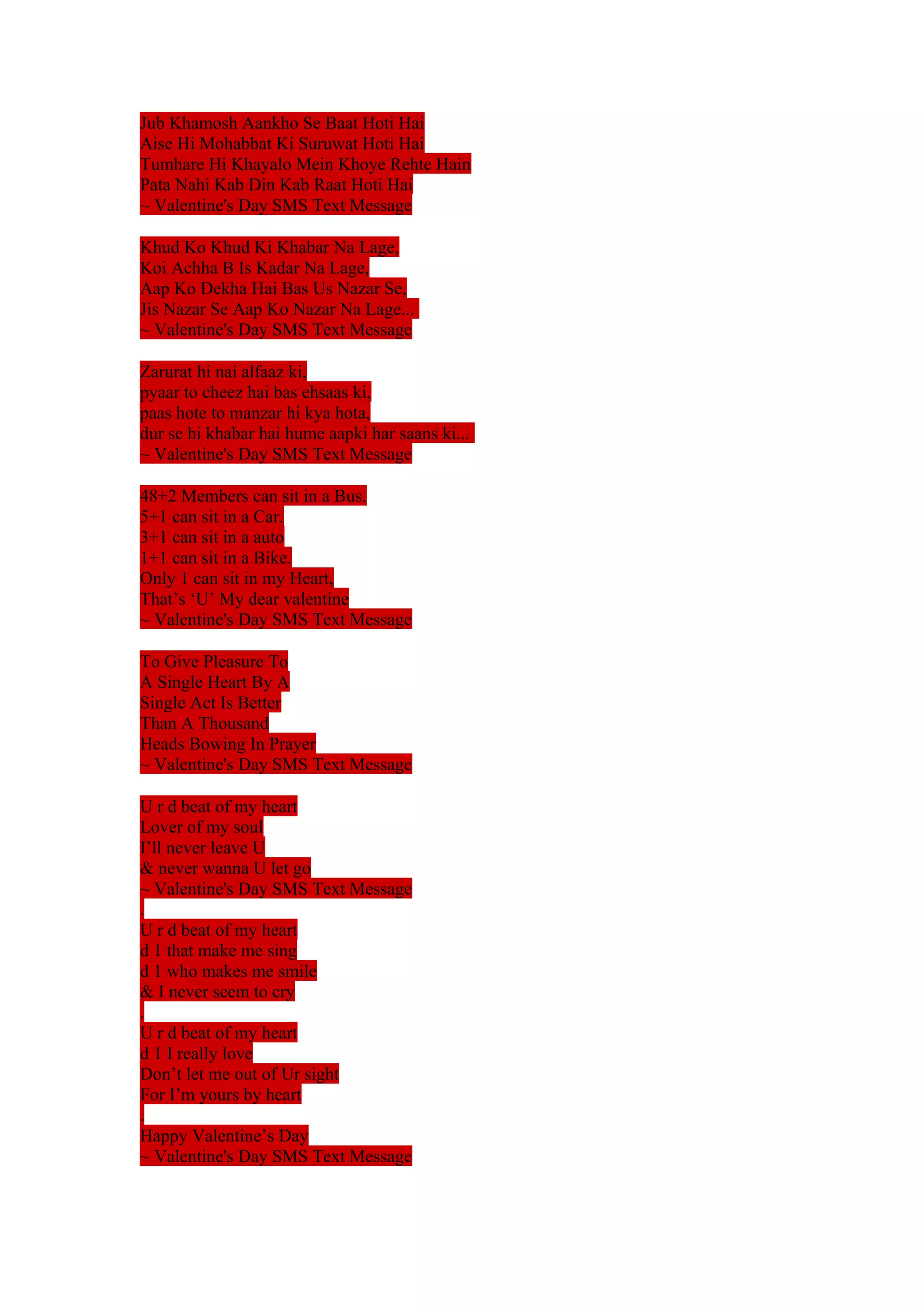 Jub Khamosh Aankho Se Baat Hoti Hai 
Aise Hi Mohabbat Ki Suruwat Hoti Hai 
Tumhare Hi Khayalo Mein Khoye Rehte Hain 
Pata Nahi Kab Din Kab Raat Hoti Hai 
~ Valentine's Day SMS Text Message 
Khud Ko Khud Ki Khabar Na Lage, 
Koi Achha B Is Kadar Na Lage, 
Aap Ko Dekha Hai Bas Us Nazar Se, 
Jis Nazar Se Aap Ko Nazar Na Lage... 
~ Valentine's Day SMS Text Message 
Zarurat hi nai alfaaz ki, 
pyaar to cheez hai bas ehsaas ki, 
paas hote to manzar hi kya hota, 
dur se hi khabar hai hume aapki har saans ki... 
~ Valentine's Day SMS Text Message 
48+2 Members can sit in a Bus. 
5+1 can sit in a Car. 
3+1 can sit in a auto 
1+1 can sit in a Bike. 
Only 1 can sit in my Heart, 
That’s ‘U’ My dear valentine 
~ Valentine's Day SMS Text Message 
To Give Pleasure To 
A Single Heart By A 
Single Act Is Better 
Than A Thousand 
Heads Bowing In Prayer 
~ Valentine's Day SMS Text Message 
U r d beat of my heart 
Lover of my soul 
I’ll never leave U 
& never wanna U let go 
~ Valentine's Day SMS Text Message 
. 
U r d beat of my heart 
d 1 that make me sing 
d 1 who makes me smile 
& I never seem to cry 
. 
U r d beat of my heart 
d 1 I really love 
Don’t let me out of Ur sight 
For I’m yours by heart 
. 
Happy Valentine’s Day 
~ Valentine's Day SMS Text Message 
 