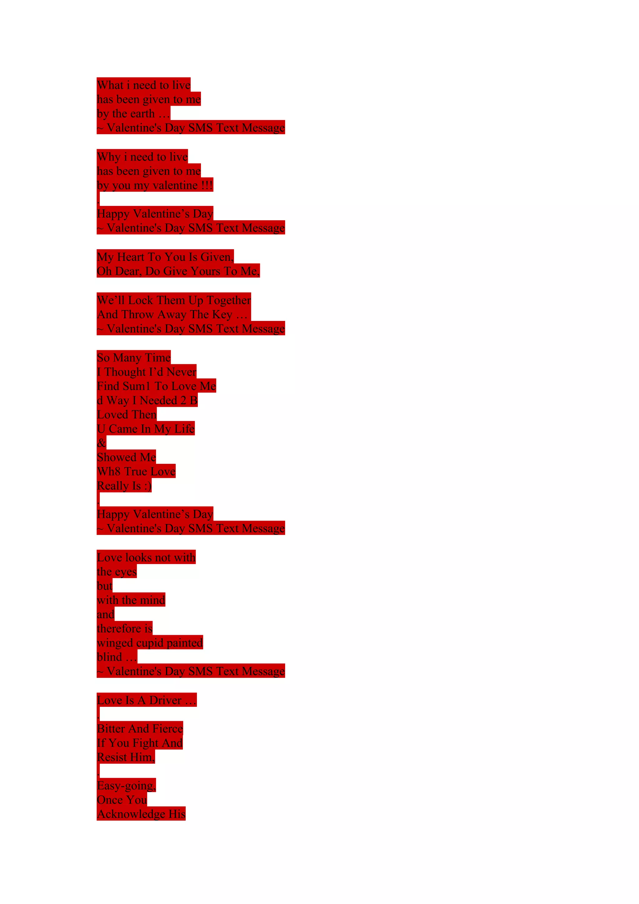 What i need to live 
has been given to me 
by the earth … 
~ Valentine's Day SMS Text Message 
Why i need to live 
has been given to me 
by you my valentine !!! 
. 
Happy Valentine’s Day 
~ Valentine's Day SMS Text Message 
My Heart To You Is Given, 
Oh Dear, Do Give Yours To Me, 
We’ll Lock Them Up Together 
And Throw Away The Key … 
~ Valentine's Day SMS Text Message 
So Many Time 
I Thought I’d Never 
Find Sum1 To Love Me 
d Way I Needed 2 B 
Loved Then 
U Came In My Life 
& 
Showed Me 
Wh8 True Love 
Really Is :) 
. 
Happy Valentine’s Day 
~ Valentine's Day SMS Text Message 
Love looks not with 
the eyes 
but 
with the mind 
and 
therefore is 
winged cupid painted 
blind … 
~ Valentine's Day SMS Text Message 
Love Is A Driver … 
. 
Bitter And Fierce 
If You Fight And 
Resist Him, 
. 
Easy-going, 
Once You 
Acknowledge His 
 