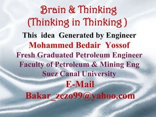 Brain & Thinking
(Thinking in Thinking )
This idea Generated by Engineer

Mohammed Bedair Yossof
Fresh Graduated Petroleum Engineer
Faculty of Petroleum & Mining Eng
Suez Canal University

E-Mail
Bakar_zezo99@yahoo.com

 