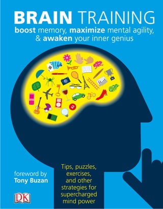 BRAINmaximize mental agility,
boost memory,
              TRAINING
      & awaken your inner genius




              Tips, puzzles,
foreword by     exercises,
Tony Buzan      and other
              strategies for
              supercharged
               mind power
 