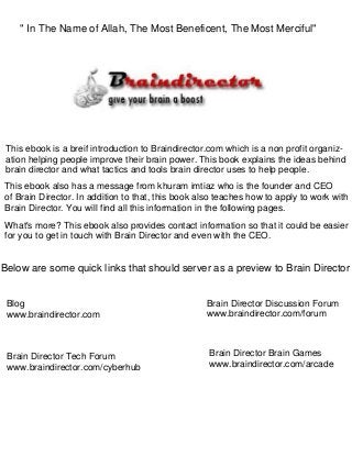 This ebook is a breif introduction to Braindirector.com which is a non profit organiz-
ation helping people improve their brain power. This book explains the ideas behind
brain director and what tactics and tools brain director uses to help people.
This ebook also has a message from khuram imtiaz who is the founder and CEO
of Brain Director. In addition to that, this book also teaches how to apply to work with
Brain Director. You will find all this information in the following pages.
What's more? This ebook also provides contact information so that it could be easier
for you to get in touch with Brain Director and even with the CEO.
Below are some quick links that should server as a preview to Brain Director
Blog
www.braindirector.com
Brain Director Discussion Forum
www.braindirector.com/forum
" In The Name of Allah, The Most Beneficent, The Most Merciful"
Brain Director Tech Forum
www.braindirector.com/cyberhub
Brain Director Brain Games
www.braindirector.com/arcade
 