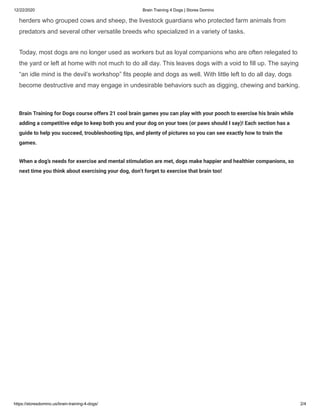 12/22/2020 Brain Training 4 Dogs | Stores Domino
https://storesdomino.us/brain-training-4-dogs/ 2/4
herders who grouped cows and sheep, the livestock guardians who protected farm animals from
predators and several other versatile breeds who specialized in a variety of tasks.
Today, most dogs are no longer used as workers but as loyal companions who are often relegated to
the yard or left at home with not much to do all day. This leaves dogs with a void to fill up. The saying
“an idle mind is the devil’s workshop” fits people and dogs as well. With little left to do all day, dogs
become destructive and may engage in undesirable behaviors such as digging, chewing and barking.
Brain Training for Dogs course offers 21 cool brain games you can play with your pooch to exercise his brain while
adding a competitive edge to keep both you and your dog on your toes (or paws should I say)! Each section has a
guide to help you succeed, troubleshooting tips, and plenty of pictures so you can see exactly how to train the
games.
When a dog’s needs for exercise and mental stimulation are met, dogs make happier and healthier companions, so
next time you think about exercising your dog, don’t forget to exercise that brain too!
 