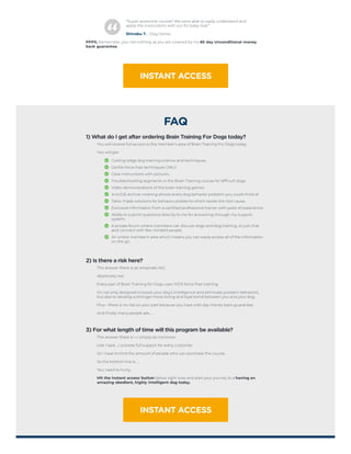 “Super awesome course!! We were able to easily understand and
apply the instructions with our fur baby Sola.”
Shinobu T. - Dog Owner
PPPS. Remember, you risk nothing as you are covered by my 60 day Unconditional money
back guarantee.
INSTANT ACCESS
FAQ
1) What do I get after ordering Brain Training For Dogs today?
You will receive full access to the member's area of Brain Training For Dogs today.
You will get:
Cutting-edge dog training science and techniques.
Gentle force-free techniques ONLY.
Clear instructions with pictures.
Troubleshooting segments in the Brain Training course for difficult dogs.
Video demonstrations of the brain training games.
A HUGE archive covering almost every dog behavior problem you could think of.
Tailor-made solutions for behavior problems which tackle the root cause.
Exclusive information from a certified professional trainer with years of experience.
Ability to submit questions directly to me for answering through my support
system.
A private forum where members can discuss dogs and dog training, or just chat
and connect with like-minded people.
An online member's area which means you can easily access all of the information
on the go.
2) Is there a risk here?
The answer there is an emphatic NO.
Absolutely not.
Every part of Brain Training for Dogs uses 100% force-free training.
It's not only designed to boost your dog's intelligence and eliminate problem behaviors,
but also to develop a stronger more loving and loyal bond between you and your dog.
Plus - there is no risk on your part because you have a 60 day money back guarantee.
And finally many people ask…
3) For what length of time will this program be available?
The answer there is – I simply do not know.
Like I said…I provide full support for every customer.
So I have to limit the amount of people who can purchase the course.
So the bottom line is…
You need to hurry,
Hit the instant access button below right now and start your journey to a having an
amazing obedient, highly intelligent dog today.
INSTANT ACCESS
 