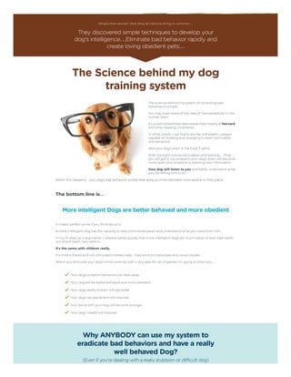 What's their secret? Well, they all had one thing in common…
They discovered simple techniques to develop your
dog's intelligence…Eliminate bad behavior rapidly and
create loving obedient pets…
The Science behind my dog
training system
The science behind my system of correcting bad
behaviors is simple.
You may have heard of the idea of ‘neuroplasticity’ in the
human brain.
It's a well established idea researched heavily at Harvard
and other leading universities.
In other words – our brains are like soft plastic – always
capable of molding and changing to learn new habits
and behaviors.
Well your dog's brain is the EXACT same.
With the right mental stimulation and training… (That
you will get in my program) your dog's brain will become
more open and receptive to learning new information.
Your dog will listen to you and better understand what
you are telling him to do.
When this happens - your dog's bad behaviors simply fade away as more desirable ones appear in their place.
 
The bottom line is…
More intelligent Dogs are better behaved and more obedient
It makes perfect sense if you think about it.
A more intelligent dog has the capacity to take commands easier and understand what you need from him.
In my 10 years as a dog trainer, I realized pretty quickly that more intelligent dogs are much easier to train bad habits
out of and teach new skills to.
It's the same with children really.
If a child is bored and not stimulated intellectually - they tend to misbehave and cause trouble.
When you stimulate your dog's mind correctly with a very specific set of games I'm going to show you…
Your dog's problem behaviors can fade away
Your dog will be better behaved and more obedient
Your dogs ability to learn will skyrocket
Your dog's temperament will improve
Your bond with your dog will become stronger
Your dog's health will improve
Why ANYBODY can use my system to
eradicate bad behaviors and have a really
well behaved Dog?
(Even if you're dealing with a really stubborn or difficult dog)
 