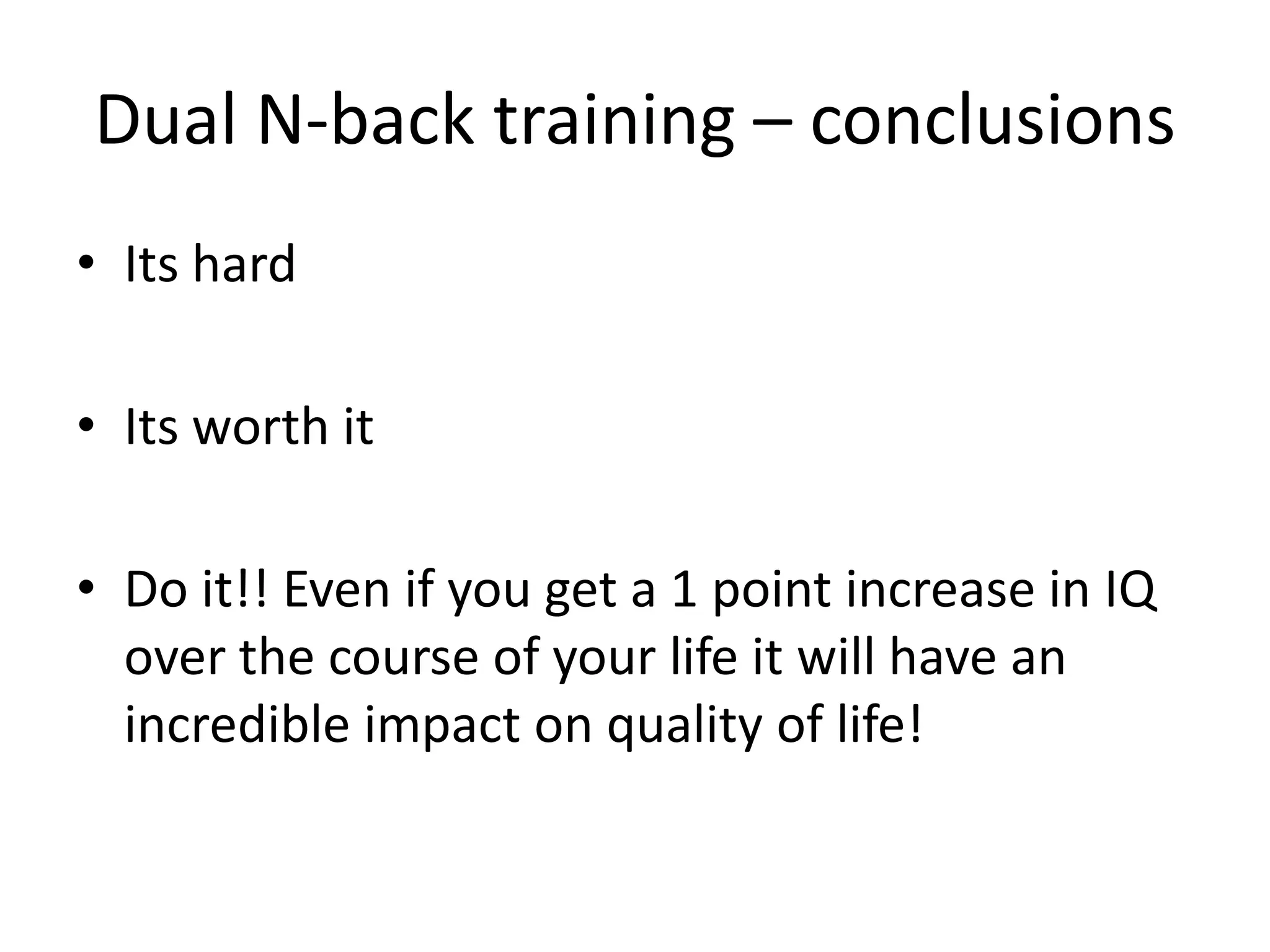 Dual N-back training – conclusions
• Its hard

• Its worth it

• Do it!! Even if you get a 1 point increase in IQ
  over the course of your life it will have an
  incredible impact on quality of life!
 