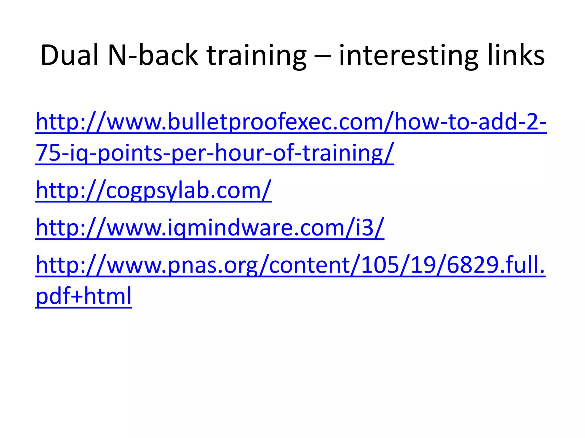 Dual N-back training – interesting links
http://www.bulletproofexec.com/how-to-add-2-
75-iq-points-per-hour-of-training/
http://cogpsylab.com/
http://www.iqmindware.com/i3/
http://www.pnas.org/content/105/19/6829.full.
pdf+html
 