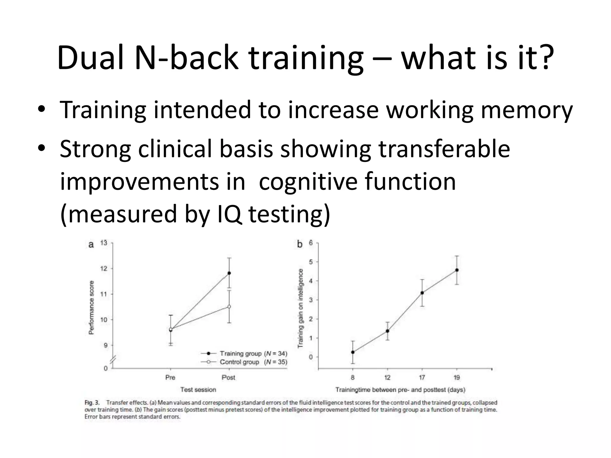 Dual N-back training – what is it?
• Training intended to increase working memory
• Strong clinical basis showing transferable
  improvements in cognitive function
  (measured by IQ testing)
 