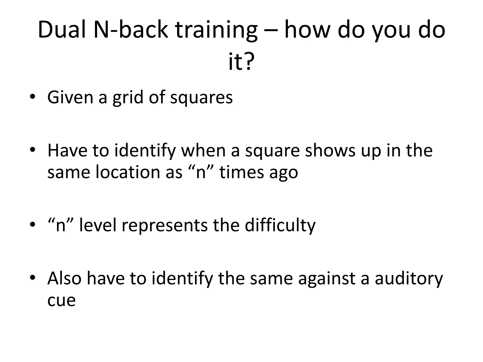 Dual N-back training – how do you do
                  it?
• Given a grid of squares

• Have to identify when a square shows up in the
  same location as “n” times ago

• “n” level represents the difficulty

• Also have to identify the same against a auditory
  cue
 