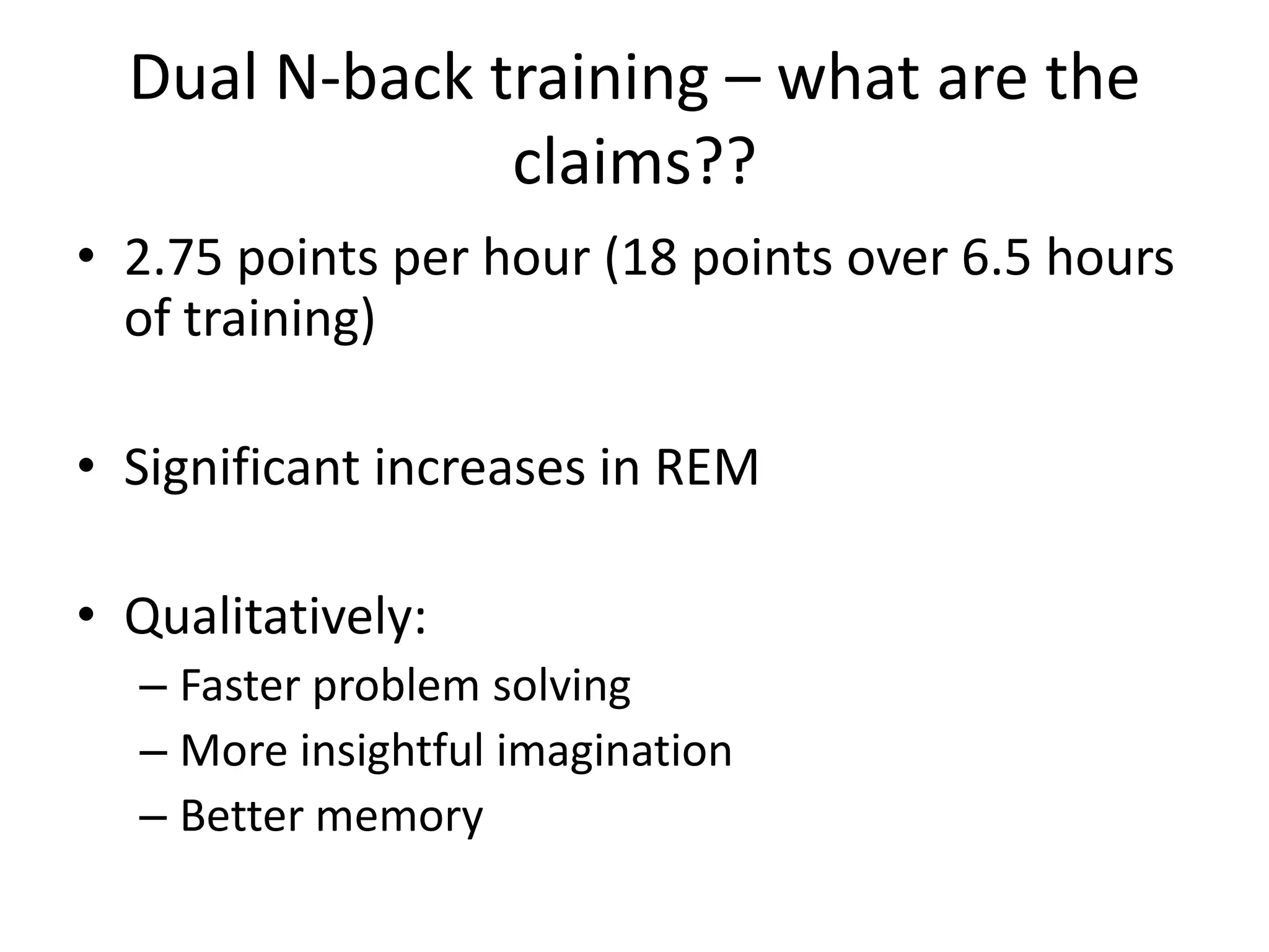 Dual N-back training – what are the
               claims??
• 2.75 points per hour (18 points over 6.5 hours
  of training)

• Significant increases in REM

• Qualitatively:
  – Faster problem solving
  – More insightful imagination
  – Better memory
 
