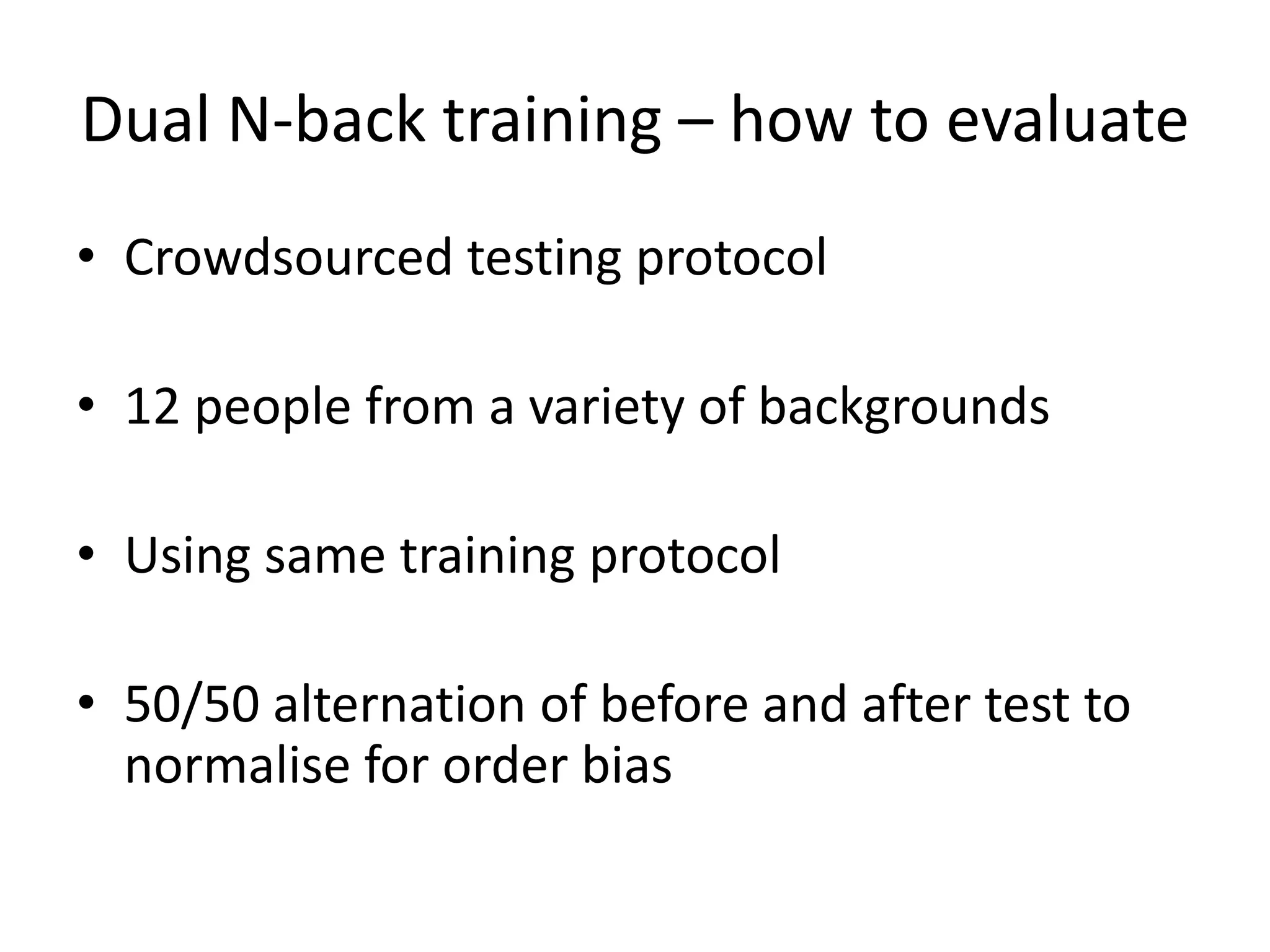 Dual N-back training – how to evaluate
• Crowdsourced testing protocol

• 12 people from a variety of backgrounds

• Using same training protocol

• 50/50 alternation of before and after test to
  normalise for order bias
 