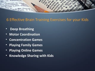 6 Effective Brain Training Exercises for your Kids
•  Deep Breathing
• Motor Coordination
• Concentration Games
• Playing Family Games
• Playing Online Games
• Knowledge Sharing with Kids
 