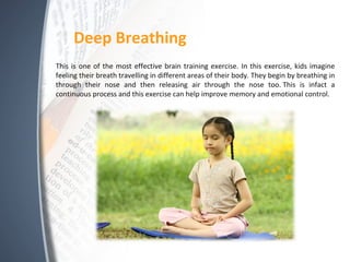 Deep Breathing
This is one of the most effective brain training exercise. In this exercise, kids imagine
feeling their breath travelling in different areas of their body. They begin by breathing in
through their nose and then releasing air through the nose too. This is infact a
continuous process and this exercise can help improve memory and emotional control.
 