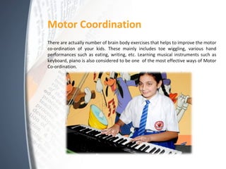 Motor Coordination
There are actually number of brain body exercises that helps to improve the motor
co-ordination of your kids. These mainly includes toe wiggling, various hand
performances such as eating, writing, etc. Learning musical instruments such as
keyboard, piano is also considered to be one of the most effective ways of Motor
Co-ordination.
 