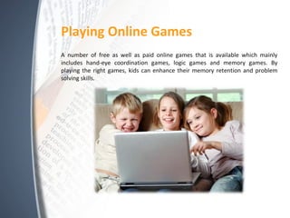 Playing Online Games
A number of free as well as paid online games that is available which mainly
includes hand-eye coordination games, logic games and memory games. By
playing the right games, kids can enhance their memory retention and problem
solving skills.
 