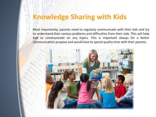 Knowledge Sharing with Kids
Most importantly, parents need to regularly communicate with their kids and try
to understand their various problems and difficulties from their side. This will help
kids to communicate on any topics. This is important always for a better
communication purpose and would love to spend quality time with their parents.
 