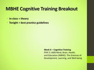 MBHE Cognitive Training Breakout
• In-class = theory
• Tonight = best practice guidelines
Week 6 – Cognitive Training
PSYC E-1609 Mind, Brain, Health,
and Education (MBHE): The Sciences of
Development, Learning, and Well-being
 