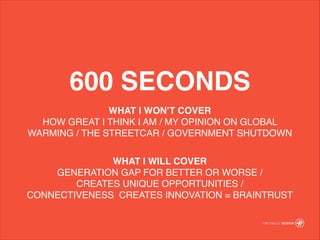 600 SECONDS
WHAT I WONT COVER!
HOW GREAT I THINK I AM / MY OPINION ON GLOBAL
WARMING / THE STREETCAR / GOVERNMENT SHUTDOWN!
!
WHAT I WILL COVER!
GENERATION GAP FOR BETTER OR WORSE /?
CREATES UNIQUE OPPORTUNITIES / ?
CONNECTIVENESS CREATES INNOVATION = BRAINTRUST!
 