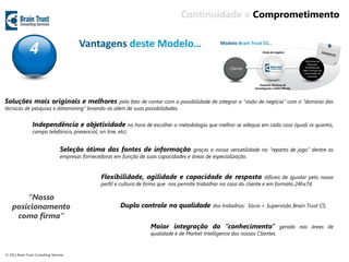Continuidade e Comprometimento


                4                          Vantagens deste Modelo…




Soluções mais originais e melhores               pelo fato de contar com a possibilidade de integrar a “visão de negócio” com o “domínio das
técnicas de pesquisa e datamining” levando-as além de suas possibilidades.


                 Independência e objetividade na hora de escolher a metodología que melhor se adequa em cada caso (quali vs quantis,
                 campo telefónico, presencial, on line, etc).


                                   Seleção ótima das fontes de informação                 graças a nossa versatilidade no “reparto de jogo” dentre as
                                   empresas fornecedoras em função de suas capacidades e áreas de especialização.


                                                    Flexibilidade, agilidade e capacidade de resposta                       difíceis de igualar pelo nosso
                                                    perfil e cultura de firma que nos permite trabalhar na casa do cliente e em formato 24hx7d.

        “Nosso
    posicionamento                                          Duplo controle na qualidade              dos trabalhos: Sócio + Supervisão Brain Trust CS.

     como firma”
                                                                         Maior integração do “conhecimento”                        gerado nas áreas de
                                                                         qualidade e de Market Intelligence dos nossos Clientes.


© 2011 Brain Trust Consulting Services
 